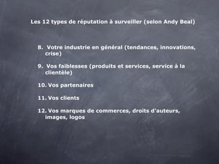 Les 12 types de réputation à surveiller (selon Andy Beal)




  8. Votre industrie en général (tendances, innovations,
     crise)

  9. Vos faiblesses (produits et services, service à la
     clientèle)

  10. Vos partenaires

  11. Vos clients

  12. Vos marques de commerces, droits d'auteurs,
    images, logos
 