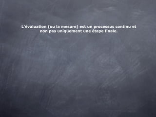 L'évaluation (ou la mesure) est un processus continu et
         non pas uniquement une étape finale.
 