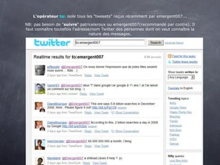 L'opérateur to: isole tous les "tweeets" reçus récemment par emergent007...

NB: pas besoin de "suivre" patriceleroux ou emergent007(recommandé par contre). Il
faut connaître toutefois l'adresse/nom Twitter des personnes dont on veut connaître la
                                  nature des messages.
 