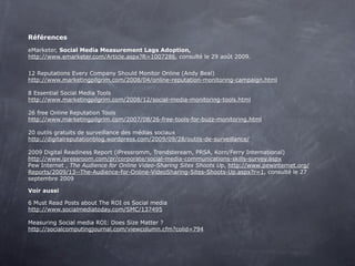 Références

eMarketer, Social Media Measurement Lags Adoption,
http://www.emarketer.com/Article.aspx?R=1007286, consulté le 29 août 2009.
 
12 Reputations Every Company Should Monitor Online (Andy Beal)
http://www.marketingpilgrim.com/2008/04/online-reputation-monitoring-campaign.html
 
8 Essential Social Media Tools
http://www.marketingpilgrim.com/2008/12/social-media-monitoring-tools.html
 
26 free Online Reputation Tools
http://www.marketingpilgrim.com/2007/08/26-free-tools-for-buzz-monitoring.html
 
20 outils gratuits de surveillance des médias sociaux
http://digitalreputationblog.wordpress.com/2009/09/28/outils-de-surveillance/

2009 Digital Readiness Report (iPressromm, Trendsteream, PRSA, Korn/Ferry International)
http://www.ipressroom.com/pr/corporate/social-media-communications-skills-survey.aspx
Pew Internet , The Audience for Online Video-Sharing Sites Shoots Up, http://www.pewinternet.org/
Reports/2009/13--The-Audience-for-Online-VideoSharing-Sites-Shoots-Up.aspx?r=1, consulté le 27
septembre 2009

Voir aussi

6 Must Read Posts about The ROI os Social media
http://www.socialmediatoday.com/SMC/137495
 
Measuring Social media ROI: Does Size Matter ?
http://socialcomputingjournal.com/viewcolumn.cfm?colid=794
 