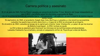 Carrera política y asesinato
El 23 de junio de 1960, Patrice Émery Lumumba se convierte en el primer Primer Ministro del Congo independiente ya
que el MNC y sus aliados ganan las elecciones organizadas de Mayo.
Una de las primeras medidas de Lumumba fue la ``africanización´´ del ejército , ya que la mayoría de mandos seguían
siendo belgas.
En septiembre de 1960, el presidente Joseph Kasa-Vubu destituye a Lumumba y a los ministros nacionalistas.
Lumumba fue puesto bajo arresto domiciliario, y tropas de la ONU se encargan de protegerlo.
En diciembre de 1960, Lumumba se escapa de la capital para intentar tomar Stanleyville, y a pesar de que los sicarios
de Mobutu le persiguen , la ONU rechaza su ayuda.
La CIA ordena su asesinato para favorecer los intereses de las multinacionales estadounidenses.
Lumumba finalmente fue arrestado y enviado al campamento militar de Thysville por orden de Mobutu.
 