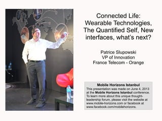Connected Life:
Wearable Technologies,
The Quantified Self, New
interfaces, what’s next?
Patrice Slupowski
VP of Innovation
France Telecom - Orange
Mobile Horizons Istanbul
This presentation was made on June 4, 2013
at the Mobile Horizons Istanbul conference.
To learn more about this unique thought-
leadership forum, please visit the website at
www.mobile-horizons.com or facebook at
www.facebook.com/mobilehorizons.
 