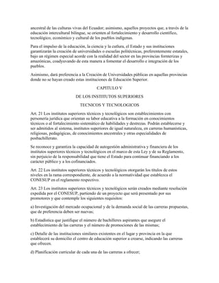 ancestral de las culturas vivas del Ecuador; asimismo, aquellos proyectos que, a través de la
educación intercultural bilingue, se orienten al fortalecimiento y desarrollo científico,
tecnológico, económico y cultural de los pueblos indígenas.
Para el impulso de la educación, la ciencia y la cutlura, el Estado y sus instituciones
garantizarán la creación de universidades o escuelas politécnicas, preferentemente estatales,
bajo un régimen especial acorde con la realidad del sector en las provincias fornterizas y
amazónicas, coadyuvando de esta manera a fomentar el desarrollo e integración de los
pueblos.
Asimismo, dará preferencia a la Creación de Universidades públicas en aquellas provincias
donde no se hayan creado estas instituciones de Educación Superior.
                                        CAPITULO V
                           DE LOS INSTITUTOS SUPERIORES
                             TECNICOS Y TECNOLOGICOS
Art. 21 Los institutos superiores técnicos y tecnológicos son establecimientos con
personería jurídica que orientan su labor educativa a la formación en conocimientos
técnicos o al fortalecimiento sistemático de habilidades y destrezas. Podrán establecerse y
ser admitidos al sistema, institutos superiores de igual naturaleza, en carreras humanísticas,
religiosas, pedagógicas, de conocimientos ancestrales y otras especialidades de
posbachillerato.
Se reconoce y garantiza la capacidad de autogestión administrativa y financiera de los
institutos superiores técnicos y tecnológicos en el marco de esta Ley y de su Reglamento,
sin perjuicio de la responsabilidad que tiene el Estado para continuar financiando a los
carácter público y a los cofinanciados.
Art. 22 Los institutos superiores técnicos y tecnológicos otorgarán los títulos de estos
niveles en la rama correspondiente, de acuerdo a la normatividad que establezca el
CONESUP en el reglamento respectivo.
Art. 23 Los institutos superiores técnicos y tecnológicos serán creados mediante resolución
expedida por el CONESUP, partiendo de un proyecto que será presentado por sus
promotores y que contemple los siguientes requisitos:
a) Investigación del mercado ocupacional y de la demanda social de las carreras propuestas,
que de preferencia deben ser nuevas;
b) Estadística que justifique el número de bachilleres aspirantes que asegure el
establecimiento de las carreras y el número de promociones de las mismas;
c) Detalle de las instituciones similares existentes en el lugar y provincia en la que
establecerá su domicilio el centro de educación superior a crearse, indicando las carreras
que ofrecen.
d) Planificación curricular de cada una de las carreras a ofrecer;
 