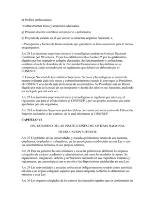 e) Perfiles profesionales;
f) Infraestructura física y académica adecuadas;
g) Personal docente con título universitario o politécnico;
h) Proyecto de estatuto en el que conste la estructura orgánico funcional; e,
i) Presupuesto y fuentes de financiamiento que garanticen su funcionamiento para al menos
un quinquenio.
Art. 24 Los institutos superiores técnicos y tecnológicos tendrán un Consejo Nacional
constituido por 50 rectores, 25 por los establecimientos fiscales 25 por los particulares,
elegidos por los respectivos colegios electorales. Su funcionamiento y atribuciones,
similares a las de la Asamblea de la Universidad Ecuatoriana en los ámbitos de su
competencia, serán normados por un reglamento que deberá ser elaborado por el
CONESUP.
El Consejo Nacional de los Institutos Superiores Técnicos yTecnológicos se reunirá de
manera ordinaria cada seis meses y extraordinariamente cuando lo convoque su Presidente,
el CONESUP o lo decida más de la mitad de sus miembros. Su Presidente será un Rector
elegido por más de la mitad de sus integrantes y durará dos años en sus funciones, pudiendo
ser reelegido por una sola vez.
Art. 25 Los institutos superiores técnicos y tecnológicos se regularán por esta Ley, el
reglamento que para el efecto elabore el CONESUP y por sus propios estatutos que serán
aprobados por este organismo.
Art. 26 Los Institutos Superiores podrán celebrar convenios con otros centros de Educación
Superior nacionales o del exterior, de lo cual informarán al CONESUP.
CAPITULO VI
       DEL GOBIERNO DE LAS INSTITUCIONES DEL SISTEMA NACIONAL
                               DE EDUCACION SUPERIOR
Art. 27 El gobierno de las universidades y escuelas politécnicas emana de sus docentes,
estudiantes, empleados y trabajadores, en las proporciones establecidas en esta Ley y con
las características definidas en sus propios estatutos.
Art. 28 Para su gobierno las universidades y escuelas politécnicas definirán los órganos
colegiados de carácter académico y administrativo, así como las unidades de apoyo. Su
organización, integración, deberes y atribuciones constarán en sus respectivos estatutos y
reglamentos, en concordancia con su misión y las disposiciones establecidas en esta Ley.
Art. 29 Las universidades y escuelas politécnicas obligatoriamente tendrán como autoridad
máxima a un órgano colegiado superior que estará integrado conforme lo determinen sus
estatutos y esta Ley.
Art. 30 Los órganos colegiados de los centros de educación superior que se conformarán de
 