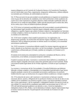 manera obligatoria son la Comisión de Evaluación Interna y la Comisión de Vinculación
con la Colectividad, cuyos fines, organización, integración, atribuciones y deberes deberán
ser normados por el Estatuto, de conformidad con esta Ley.
Art. 31 Para ser rector de una universidad o escuela politécnica se requiere ser ecuatoriano,
estar en goce de los derechos de ciudadanía, tener título profesional y título académico de
cuarto nivel, tener experiencia en gestión educativa, haber realizado o publicado obras de
relevancia en su campo de especialidad, y haber ejercido docencia por lo menos diez años,
de los cuales cinco o más en calidad de profesor principal.
Art. 32 El rector es la primera autoridad ejecutiva de la universidad o escuela politécnica y
su representante legal; presidirá el máximo órgano colegiado superior de manera
obligatoria y aquellos órganos que señale el estatuto respectivo; desempeñará sus funciones
a tiempo completo y durará en el ejercicio de su cargo cinco años, pudiendo ser reelegido si
su estatuto así lo determina.
Art. 33 El rector cumplirá y hará cumplir la presente Ley, los reglamentos, las
disposiciones generales, las resoluciones del máximo órgano colegiado y el estatuto de la
institución. Será su obligación presentar su informe anual a la sociedad y a la comunidad
universitaria o politécnica.
Art. 34 El vicerrector o vicerrectores deberán cumplir los mismos requisitos que para ser
rector, durarán en sus funciones cinco años y en las Universidades y Escuelas Politécnicas
y particulares cofinanciadas por el Estado y podrán ser reelegidos si el Estatuto así lo
determina.
El estatuto de la institución contemplará la sustitución o reemplazo del Rector y de los
vicerrectores, si los hubiere, en ausencia temporal o definitiva.
Cuando la ausencia de rector, vicerrector o vicerrectores fuere definitiva y simultánea, el
máximo órgano colegiado convocará a elecciones generales para un nuevo período. Dicha
convocatoria tendrá lugar dentro de los 30 días siguientes a la fecha en que se produjo el
hecho.
Los rectores y vicerrectores de las Universidades y Escuelas Politécnicas que hubieren
laborado a tiempo completo y desempeñado en su integridad el período para el que fueron
elegidos mediante votación de la comunidad universitaria o politécnica, al concluirlo
tendrán derecho a que sus instituciones les aseguren labores académicas a tiempo completo.
Art. 35 La elección de rector y del vicerrector o vicerrectores se hará por votación
universal, directa, secreta y obligatoria de los profesores titulares con más de un año en esta
calidad, de los estudiantes con asistencia regular a clases y que hayan aprobado el primer
año o ciclos equivalentes, y de los empleados y trabajadores titulares con más de un año en
esta calidad. La votación de los estudiantes equivaldrá a un porcentaje entre el 10% y el
50% del total del personal académico con derecho a voto, y la de los empleados y
trabajadores hasta el 10%, Podrá, si así lo determina el estatuto, elegirse representantes bajo
el mismo sistema de elección. Su participación será normada en el estatuto de cada
institución.
 