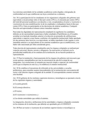 Las máximas autoridades de las unidades académicas serán elegidas o designadas de
conformidad con lo que establezcan sus leyes constitutivas o estatutos.
Art. 36 La participación de los estudiantes en los organismos colegiados del gobierno será
equivalente a un porcentaje entre el diez por ciento (10%) y el cincuenta por ciento (50%)
del total del personal académico con derecho a voto, exceptuándose al rector y vicerrector o
vicerrectores de esta contabilización; la de los empleados y trabajadores hasta el diez por
ciento (10%). Estos no participarán en las decisiones de carácter académico. Cualquier
fracción será aproximada al número entero inmediato superior.
Para todas las dignidades de representación estudiantil al cogobierno los candidatos
deberán ser de nacionalidad ecuatoriana o haber estudiado el bachillerato en el Ecuador,
acreditar en el período inmediato anterior a la elección un promedio de calificaciones
equivalente o superior a muy buena, conforme a la regulación institucional; haber aprobado
los dos primeros años lectivos o su equivalente, no haber reprobado el año regular o ciclo
inmediato anterior o su equivalente en los sistemas académicos que se establecieren, y no
haber sido sancionado por falta considerada grave.
Toda elección de representantes estudiantiles ante los órganos colegiados se realizará por
votación universal, directa, secreta y obligatoria. Su renovación se realizará con la
periodicidad establecida en los estatutos de la institución; de no hacerlo perderán su
representación.
Art. 37 Para la instalación y funcionamiento de los órganos de gobierno será necesario que
exista quórum, entendiéndose por éste la concurrencia de más de la mitad de sus
integrantes. Las resoluciones se tomarán por mayoría simple o especial, de conformidad
con lo que se dispone en esta Ley y lo establezca el estatuto institucional.
Art. 38 Se establece el mecanismo de referendo en las universidades y escuelas
politécnicas, para consultar asuntos trascendentales de la institución por convocatoria del
rector o del máximo órgano colegiado de la entidad. El correspondiente estatuto normará
esta facultad.
Art. 39 El gobierno de los institutos superiores técnicos y tecnológicos se ejecutará a través
de los siguientes órganos y autoridades:
a) La junta general;
b) El consejo directivo;
c) El rector;
d) El vicerrector o vicerrectores; y
e) Las demás autoridades que señale el estatuto.
La integración, elección y atribuciones de las autoridades y órganos colegiados constarán
en los estatutos de la institución, que deberán ser aprobados por el CONESUP.
Art. 40 Para ser rector o vicerrector de un instituto superior técnico o tecnológico se
 