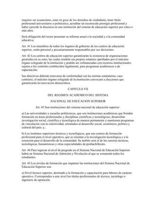 requiere ser ecuatoriano, estar en goce de los derechos de ciudadanía, tener título
profesional universitario o politécnico, acreditar un reconocido prestigio profesional y
haber ejercido la docencia en una institución del sistema de educación superior por cinco o
más años.
Será obligación del rector presentar su informe anual a la sociedad y a la comunidad
educativa.
Art. 41 Los miembros de todos los órganos de gobierno de los centros de educación
superior, serán personal y pecuniariamente responsables por sus decisiones.
Art. 42 Los centros de educación superior garantizarán la existencia de organizaciones
gremiales en su seno, las cuales tendrán sus propios estatutos aprobados por el máximo
órgano colegiado de la institución y podrán ser cofinanciadas con recursos institucionales
sujetos a los controles establecidos legalmente, para programas académicos o de
capacitación.
Sus directivas deberán renovarse de conformidad con las normas estatutarias; caso
contrario, el máximo órgano colegiado de la institución convocará a elecciones que
garantizarán la renovación democrática.
                                      CAPITULO VII
                     DEL REGIMEN ACADEMICO DEL SISTEMA
                        NACIONAL DE EDUCACION SUPERIOR
           Art. 43 Son instituciones del sistema nacional de educación superior:
a) Las universidades y escuelas politécnicas, que son instituciones académicas que brindan
formación en áreas profesionales y disciplinas científicas y tecnológicas; desarrollan
investigación social, científica y tecnológica de manera permanente y mantienen programas
de vinculación con la colectividad, orientados al desarrollo social, económico, político y
cultural del país; y,
b) Los institutos superiores técnicos y tecnológicos, que son centros de formación
profesional para el nivel operativo, que se orientan a la investigación tecnológica y a la
extensión para el desarrollo de la comunidad. Su ámbito será el de las carreras técnicas,
tecnológicas, humanísticas y otras especialidades de posbachillerato.
Art. 44 Para ingresar al nivel de pregrado en el Sistema Nacional de Educación Superior
habrá un Sistema Nacional de Admisión y Nivelación al que se someterán todos los
estudiantes.
Art. 45 Los niveles de formación que imparten las instituciones del Sistema Nacional de
Educación Superior son:
a) Nivel técnico superior, destinado a la formación y capacitación para labores de carácter
operativo. Corresponden a este nivel los títulos profesionales de técnico, tecnólogo o
ingeniero de operación.
 