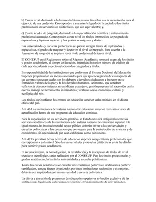 b) Tercer nivel, destinado a la formación básica en una disciplina o a la capacitación para el
ejercicio de una profesión. Corresponden a este nivel el grado de licenciado y los títulos
profesionales universitarios o politécnicos, que son equivalentes; y,
c) Cuarto nivel o de posgrado, destinado a la especialización científica o entrenamiento
profesional avanzado. Corresponden a este nivel los títulos intermedios de posgrado de
especialista y diploma superior, y los grados de magister y doctor.
Las universidades y escuelas politécnicas no podrán otorgar títulos de diplomados o
especialista, ni grados de magíster y doctor en el nivel de pregrado. Para acceder a la
formación de posgrado se requiere tener título profesional de tercer nivel.
El CONESUP en el Reglamento sobre el Régimen Académico normará acerca de los títulos
y grados académicos, el tiempo de duración, intensidad horaria o número de créditos de
cada opción y demás aspectos relacionados con grados y títulos.
Es responsabilidad de las instituciones que conforman el Sistema Nacional de Educación
Superior proporcionar los medios adecuados para que quienes egresen de cualesquiera de
las carreras conozcan cuales son los deberes y derechos ciudadanos e integren en su
formación valores de la paz y de los derechos humanos. Asimismo, que acrediten
suficiencia de conocimientos de un idioma extranjero, gestión empresarial, expresión oral y
escrita, manejo de herramientas informáticas y realidad socio económica, cultural y
ecológica del país.
Los títulos que confieran los centros de educación superior serán emitidos en el idioma
oficial del país.
Art. 46 Las instituciones del sistema nacional de educación superior realizarán cursos de
actualización dentro de sus programas de educación continua.
Para la capacitación de los servidores públicos, el Estado utilizará obligatoriamente los
servicios académicos de las instituciones del sistema nacional de educación superior. De
igual manera, las instituciones del sector público deberán invitar a las universidades y
escuelas politécnicas a los concursos que convoquen para la contratación de servicios y de
consultorías, sin necesidad de que sean calificadas como consultoras.
Art. 47 Es privativo de los centros de educación superior otorgar títulos profesionales que
correspondan a cada nivel. Sólo las universidades y escuelas politécnicas están facultadas
para conferir grados académicos.
El reconocimiento, la homologación, la revalidación y la inscripción de títulos de nivel
técnico o tecnológico, serán realizados por el CONESUP. Para los títulos profesionales y
grados académicos, lo harán las universidades y escuelas politécnicas.
Todos los cursos académicos de carácter universitario o politécnico destinados a conferir
certificados, aunque fueren organizados por otras instituciones nacionales o extranjeras,
deberán ser auspiciados por una universidad o escuela politécnica.
La oferta y ejecución de programas de educación superior es atribución exclusiva de las
instituciones legalmente autorizadas. Se prohibe el funcionamiento de universidades,
 