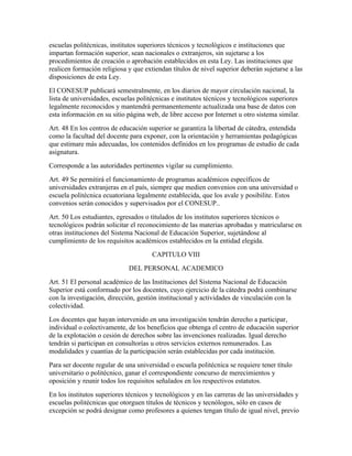 escuelas politécnicas, institutos superiores técnicos y tecnológicos e instituciones que
impartan formación superior, sean nacionales o extranjeros, sin sujetarse a los
procedimientos de creación o aprobación establecidos en esta Ley. Las instituciones que
realicen formación religiosa y que extiendan títulos de nivel superior deberán sujetarse a las
disposiciones de esta Ley.
El CONESUP publicará semestralmente, en los diarios de mayor circulación nacional, la
lista de universidades, escuelas politécnicas e institutos técnicos y tecnológicos superiores
legalmente reconocidos y mantendrá permanentemente actualizada una base de datos con
esta información en su sitio página web, de libre acceso por Internet u otro sistema similar.
Art. 48 En los centros de educación superior se garantiza la libertad de cátedra, entendida
como la facultad del docente para exponer, con la orientación y herramientas pedagógicas
que estimare más adecuadas, los contenidos definidos en los programas de estudio de cada
asignatura.
Corresponde a las autoridades pertinentes vigilar su cumplimiento.
Art. 49 Se permitirá el funcionamiento de programas académicos específicos de
universidades extranjeras en el país, siempre que medien convenios con una universidad o
escuela politécnica ecuatoriana legalmente establecida, que los avale y posibilite. Estos
convenios serán conocidos y supervisados por el CONESUP..
Art. 50 Los estudiantes, egresados o titulados de los institutos superiores técnicos o
tecnológicos podrán solicitar el reconocimiento de las materias aprobadas y matricularse en
otras instituciones del Sistema Nacional de Educación Superior, sujetándose al
cumplimiento de los requisitos académicos establecidos en la entidad elegida.
                                      CAPITULO VIII
                             DEL PERSONAL ACADEMICO
Art. 51 El personal académico de las Instituciones del Sistema Nacional de Educación
Superior está conformado por los docentes, cuyo ejercicio de la cátedra podrá combinarse
con la investigación, dirección, gestión institucional y actividades de vinculación con la
colectividad.
Los docentes que hayan intervenido en una investigación tendrán derecho a participar,
individual o colectivamente, de los beneficios que obtenga el centro de educación superior
de la explotación o cesión de derechos sobre las invenciones realizadas. Igual derecho
tendrán si participan en consultorías u otros servicios externos remunerados. Las
modalidades y cuantías de la participación serán establecidas por cada institución.
Para ser docente regular de una universidad o escuela politécnica se requiere tener título
universitario o politécnico, ganar el correspondiente concurso de merecimientos y
oposición y reunir todos los requisitos señalados en los respectivos estatutos.
En los institutos superiores técnicos y tecnológicos y en las carreras de las universidades y
escuelas politécnicas que otorguen títulos de técnicos y tecnólogos, sólo en casos de
excepción se podrá designar como profesores a quienes tengan título de igual nivel, previo
 