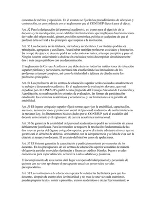concurso de méritos y oposición. En el estatuto se fijarán los procedimientos de selección y
contratación, en concordancia con el reglamento que el CONESUP dictará para el efecto.
Art. 52 Para la designación del personal académico, así como para el ejercicio de la
docencia y la investigación, no se establecerán limitaciones que impliquen discriminaciones
derivadas del origen racial, género, posición económica, política o cualquiera de que el
profesor deba ser leal a los principios que inspiran a la institución.
Art. 53 Los docentes serán titulares, invitados y accidentales. Los titulares podrán ser
principales, agregados y auxiliares. Podrá haber también profesores asociados y honorarios.
Su tiempo de ejercicio docente podrá ser a decisión exclusiva, a tiempo completo y parcial.
Ningún docente universitario a dedicación exclusiva podrá desempeñar simultáneamente
dos o más cargos públicos con esa denominación.
El reglamento de Carrera Académica que deberán tener todas las instituciones de educación
superior públicas y particulares, normará esta estableciendo las limitaciones de los
profesores a tiempo completo, así como la titularidad y jefatura de cátedra entre los
profesores principales.
Art. 54 Los profesores de los centros de educación superior serán evaluados anualmente en
su trabajo y desempeño académico. En el reglamento de evaluación docente, que será
expedido por el CONESUP a partir de una propuesta del Consejo Nacional de Evaluación y
Acreditación, se establecerán los criterios de evaluación, las formas de participación
estudiantil, los estímulos académicos y económicos, y las limitaciones a la garantía de
estabilidad.
Art. 55 El órgano colegiado superior fijará normas que rijan la estabilidad, capacitación,
ascensos, remuneraciones y protección social del personal académico, de conformidad con
la presente Ley, los lineamientos básicos dados por el CONESUP para el escalafón del
docente universitario y el reglamento de carrera académica institucional.
Art. 56 Se garantiza la estabilidad del personal académico no podrá ser removido sin causa
debidamente justificada. Para la remoción se requiere la resolución fundamentada de las
dos terceras partes del órgano colegiado superior, previo el trámite administrativo en que se
garantizará el derecho de defensa, demostrable con la comparecencia y a falta de ésta con la
citación al respectivo docente. El estatuto definirá los casos de apelaciones.
Art. 57 El Sistema garantiza la capacitación y perfeccionamiento permanentes de los
docentes. En los presupuestos de los centros de educación superior constarán de manera
obligatoria partidas especiales destinadas a financiar créditos blandos, becas o ayudas
económicas para especialización, semestres o años sabáticos y pasantías.
El incumplimiento de esta norma dará lugar a responsabilidad personal y pecuniaria de
quienes con su voto aprobaren el presupuesto anual sin prever tales partidas
presupuestarias.
Art. 58 Las instituciones de educación superior brindarán las facilidades para que los
docentes, después de cuatro años de titularidad y no màs de una vez cada cuatrienio,
puedan preparar textos, asistir a pasantías, cursos académicos o de perfeccionamiento o
 