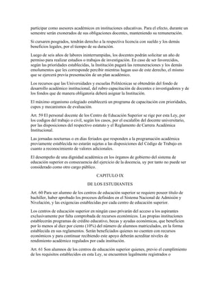participar como asesores académicos en instituciones educativas. Para el efecto, durante un
semestre serán exonerados de sus obligaciones docentes, manteniendo su remuneración.
Si cursaren posgrados, tendrán derecho a la respectiva licencia con sueldo y los demás
beneficios legales, por el tiempo de su duración.
Luego de seis años de labores ininterrumpidas, los docentes podrán solicitar un año de
permiso para realizar estudios o trabajos de investigación. En caso de ser favorecidos,
según las prioridades establecidas, la Institución pagará las remuneraciones y los demás
emolumentos que les corresponde percibir mientras hagan uso de este derecho, el mismo
que se ejercerá previa presentación de un plan académico.
Los recursos que las Universidades y escuelas Politécnicas se obtendrán del fondo de
desarrollo académico institucional, del rubro capacitación de docentes e investigadores y de
los fondos que de manera obligatoria deberá asignar la Institución.
El máximo organismo colegiado establecerá un programa de capacitación con prioridades,
cupos y mecanismos de evaluación.
Art. 59 El personal docente de los Centro de Educación Superior se rige por esta Ley, por
los codigos del trabajo o civil, según los casos, por el escalafón del docente universitario,
por las disposiciones del respectivo estatuto y el Reglamento de Carrera Académica
Institucional.
Las jornadas nocturnas o en días feriados que responden a la programación académica
previamente establecida no estarán sujetas a las disposiciones del Código de Trabajo en
cuanto a reconocimiento de valores adicionales.
El desempeño de una dignidad académica en los órganos de gobierno del sistema de
educación superior es consecuencia del ejercicio de la docencia, uy por tanto no puede ser
considerado como otro cargo público.
                                       CAPITULO IX
                                  DE LOS ESTUDIANTES
Art. 60 Para ser alumno de los centros de educación superior se requiere poseer título de
bachiller, haber aprobado los procesos definidos en el Sistema Nacional de Admisión y
Nivelación, y las exigencias establecidas por cada centro de educación superior.
Los centros de educación superior en ningún caso privarán del acceso a los aspirantes
exclusivamente por falta comprobada de recursos económicos. Las propias instituciones
establecerán programas de crédito educativo, becas y ayudas económicas, que beneficien
por lo menos al diez por ciento (10%) del número de alumnos matriculados, en la forma
establecida en sus reglamentos. Serán beneficiados quienes no cuenten con recursos
económicos y para continuar recibiendo este apoyo deberán acreditar niveles de
rendimiento académico regulados por cada institución.
Art. 61 Son alumnos de los centros de educación superior quienes, previo el cumplimiento
de los requisitos establecidos en esta Ley, se encuentren legalmente registrados o
 