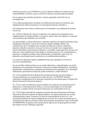 mediante convenio con el CONSEP en el que se deberán establecer los limites de esta
responsabilidad. Los bienes a que se refiere este literal no causarán impuesto predial.
k) Los ingresos provenientes de patentes y marcas registradas como fruto de sus
investigaciones;
l) Los saldos presupuestarios existentes a la finalización del ejercicio económico, que
obligatoriamente deben incorporarse en el presupuesto del nuevo período; y,
m) Cualesquiera otros bienes y fondos que les correspondan o que adquieran de acuerdo
con la Ley;
Art. 72 Para la fijación del valor de la matrícula o los registros por asignaturas en los
establecimientos de régimen público se tomará en cuenta, entre otros aspectos, la situación
socioeconómica del estudiante y de su familia.
Las universidades, escuelas politécnicas e institutos superiores de régimen particular tienen
facultad para determinar, a través de su máximo órgano colegiado superior, las
contribuciones de sus estudiantes por concepto de matrícula, registro, colegiatura,
pensiones, derechos, aranceles y tasas por servicios, de acuerdo con su organización
interna, destinados exclusivamente a financiar su actividad, sin perseguir fines de lucro. En
todo caso, estas contribuciones serán fijadas en moneda nacional y las correspondientes a
pensiones o colegiatura tendrán valores diferenciados considerando, entre otros, los
parámetros mencionados para la matrícula en los establecimientos públicos.
Los centros de educación superior establecerán tasas que respondan al costo de los
servicios correspondientes.
En caso de haber saldos positivos en sus estados financieros, serán destinados a un fondo
patrimonial con el propósito de financiar inversiones en fondos bibliográficos, telemáticos,
equipamiento, infraestructura y programas de bienestar de los integrantes de la comunidad
institucional, priorizando el sistema de ayudas económicas, crédito educativo
Art. 73 En cumplimiento de la disposiciòn constitucional de que las universidades y
escuelas politècnicas son instituciones sin fines de lucro, el CONESUP definirá y
controlará el cumplimiento de las directrices generales en esta materia para el conjunto del
Sistema Nacional de Educación Superior.
Art. 74 Los centros de educación superior podrán crear empresas de autogestión para la
producción y comercialización de bienes y servicios relacionados con su actividad
académica, y podrán efectuar inversiones financieras, de conformidad con la Ley.
Art. 75 El Estado mantendrá las asignaciones fiscales para las instituciones del Sistema
Nacional de educación superior de régimen público y de régimen particular que reciben
cofinanciamiento estatal, existentes a la fecha de la promulgación de esta Ley, y las
aumentará anualmente de manera obligatoria por lo menos en el mismo porcentaje que se
incrementen los ingresos corrientes totales del presupuesto del gobierno central, incluyendo
el FOPEDEUPO, sin perjuicio del crecimiento de ingresos por su participación en rentas
provenientes de leyes tributarias especiales.
 