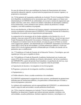 En caso de reforma de leyes que modifiquen las fuentes de financiamiento del sistema
nacional de educación superior, se preservarán las proporciones de recursos vigentes y se
propiciará su incremento.
Art. 76 Sin perjuicio de la garantías establecida en el artículo 78 de la Constitución Política
de la República, la distribución de los incrementos que el Estado asigne en el futuro será
determinada por el CONESUP, de conformidad, con un nuevo sistema de asignaciones que
tendrá como base, entre otros, criterios de calidad e indicadores de desempeño académico
de las instituciones, costos normativos por carreras, número de profesores a tiempo
completo y con título académico de posgrado.
Previa esta distribución, el Ministerio de Finanzas asignará e incrementará anualmente los
recursos económicos suficientes para el CONESUP y el Consejo Nacional de Evaluación y
Acreditación, de acuerdo con sus requerimientos presupuestarios.
La asignación de los incrementos de los fondos señalados en los literales b) y e) y el
ochenta y cinco por ciento (85%) de los fondos del literal c) del Art. 1 de la Ley que crea el
Fondo Permanente de Desarrollo Universitario y Politécnico (FOPEDEUPO), conforme a
lo dispuesto en el primer inciso de este artículo, así como los que en el futuro se crearen
como asignaciones globales, será determinada por el CONESUP, destinando el noventa por
ciento (90%) a favor de las universidades y escuelas politécnicas públicas y el diez por
ciento (10%) a las de régimen particular cofinanciadas por el Estado, de acuerdo con los
parámetros que se establecieren.
Art. 77 Establécese el Fondo de Fomento de la Educación Técnica y Tecnológica, que será
regulado por la ley que se expedirá al efecto.
Art. 78 Establécese el Fondo de Desarrollo Académico Institucional con el quince por
ciento (15%) de los recursos referidos en el literal c) del artículo 1 de la Ley constitutiva
del FOPEDEUPO, a partir del período fiscal inmediato a la aprobación de esta Ley, cuya
distribución se asignará para inversiones en el siguiente orden de prioridad:
a) Capacitación de docentes e investigadores al nivel de posgrado;
b) Programas y proyectos de investigación científica y tecnológica
c) Equipamiento; y,
e) Crédito educativo, becas y ayudas económicas a los estudiantes.
El CONESUP reglamentará la asignación de estos recursos, considerando las proporciones
definidas para las instituciones públicas y las particulares cofinanciadas por el Estado, a
través de programas o proyectos.
La vigilancia del cumplimiento será de responsabilidad del CONESUP y su administración
estará a cargo de cada universidad o escuela politécnica beneficiaria.
Art. 79 En virtud de lo dispuesto en el artículo 72 de la Constitución Política de la
República, las donaciones o legados que realicen personas naturales o jurídicas a las
universidades, escuelas politécnicas, institutos superiores técnicos y tecnológicos o al
 