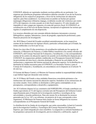 CONESUP, deberán ser registrados mediante escritura pública de ser pertinente. Las
empresas que distribuyan programas informáticos deberán conceder el uso de las licencias
obligatorias de los respectivos programas, a favor de las instituciones de educación
superior, para fines académicos. Las donaciones no podrán ser hechas por quienes
mantengan obligaciones tributarias impagas, ni deberán exceder del veinticinco por ciento
(25%) del impuesto a la renta causado en el año fiscal respectivo. El valor donado será
imputable al valor a pagar por impuesto a la renta del ejercicio fiscal. El CONESUP, en
coordinación con el Servicio de Rentas Internas, incorporará al reglamento las normas que
regulen el cumplimiento de esta disposición.
Los recursos obtenidos por este concepto deberán destinarse únicamente a recursos
bibliográficos, equipos, laboratorios, cursos de posgrado, capacitación profesional y para
financiar proyectos de investigación.
Art. 80 El Banco Central del Ecuador acreditará automáticamente, en las respectivas
cuentas de las instituciones de régimen oficial y particular cofinanciadas por el Estado, las
rentas establecidas a su favor por la Ley.
Dentro los cinco días (5) días posteriores a la acreditación realizada por los agentes de
retención, el Ministerio de Finanzas y Crédito Público transferirá a las cuentas oficiales del
CONESUP y del Consejo Nacional de Evaluación y Acreditación, y a las correspondientes
cuentas de los centros de educación superior de acuerdo con la distribución dispuesta por el
CONESUP, las asignaciones globales establecidas en el Presupuesto General del Estado y
las provenientes de otras leyes y decretos destinadas a financiar las actividades de las
instituciones y organismos del sistema nacional de educación superior. En la distribución se
destinarán los fondos necesarios para el CONESUP y su Secretaría Técnica y para el
Consejo de Evaluación y Acreditación, en concordancia con lo dispuesto en el artículo 76
de esta Ley.
El Gerente del Banco Central y el Ministro de Finanzas tendrán la responsabilidad solidaria
a que hubiere lugar por desacatar estas normas.
Art. 81 El Banco del Estado u otras entidades financieras concederán préstamos a las
instituciones del sistema nacional de educación superior, basándose en las estimaciones de
sus rentas anuales. Estos créditos se destinarán a cubrir gastos contemplados en sus
presupuestos, correspondientes a desarrollo y equipamiento.
Art. 82 Conforme dispone la Ley constitutiva del FOPEDEUPO, el Estado contribuirá con
fondos equivalentes al 1% del ingreso corriente neto del Presupuesto del Gobierno Central
específicamente para el fomento de la investigación científica y tecnológica de las
universidades y escuelas politécnicas. Para este mismo fin se destinarán los recursos
generados por la Ley 145 y sus reformas, sin perjuicio de lo que corresponda a otros
organismos. El Ministerio de Finanzas hará constar en forma obligatoria los recursos
correspondientes en el Presupuesto General del Estado.
La distribución de los fondos de investigación, que serán concursables, la hará la Comisión
para la Investigación Científica y Tecnológica del Consejo Nacional de Educación
Superior, que estará integrada por cinco miembros. La asignación se realizará basándose en
los programas o proyectos de investigación, previa evaluación y calificación, según el
 