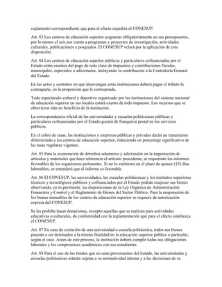 reglamento correspondiente que para el efecto expedirá el CONESUP.
Art. 83 Los centros de educación superior asignarán obligatoriamente en sus presupuestos,
por lo menos el seis por ciento a programas y proyectos de investigación, actividades
culturales, publicaciones y posgrados. El CONESUP velará por la aplicación de esta
disposición.
Art. 84 Los centros de educación superior públicos y particulares cofinanciados por el
Estado están exentos del pago de toda clase de impuestos y contribuciones fiscales,
municipales, especiales o adicionales, incluyendo la contribución a la Contraloría General
del Estado.
En los actos y contratos en que intervengan estas instituciones deberá pagar el tributo la
contraparte, en la proporción que le corresponda.
Todo espectáculo cultural y deportivo organizado por las instituciones del sistema nacional
de educación superior en sus locales estará exento de todo impuesto. Los recursos que se
obtuvieren irán en beneficio de la institución.
La correspondencia oficial de las universidades y escuelas politécnicas públicas y
particulares cofinanciadas por el Estado gozará de franquicia postal en los servicios
públicos.
En el cobro de tasas, las instituciones y empresas públicas y privadas darán un tratamiento
diferenciado a los centros de educación superior, reduciendo un porcentaje significativo de
las tasas regulares vigentes.
Art. 85 Para la exoneración de derechos aduaneros y adicionales en la importación de
artículos y materiales que hace referencia el artículo precedente, se requerirán los informes
favorables de los organismos pertinentes. Si no lo emitieren en el plazo de quince (15) días
laborables, se entenderá que el informe es favorable.
Art. 86 El CONESUP, las universidades, las escuelas politécnicas y los institutos superiores
técnicos y tecnológicos públicos y cofinanciados por el Estado podrán enajenar sus bienes
observando, en lo pertinente, las disposiciones de la Ley Orgánica de Administración
Financiera y Control y el Reglamento de Bienes del Sector Público. Para la enajenación de
los bienes inmuebles de los centros de educación superior se requiere de autorización
expresa del CONESUP.
Se les prohibe hacer donaciones, excepto aquellas que se realicen para actividades
educativas o culturales, de conformidad con la reglamentación que para el efecto establezca
el CONESUP.
Art. 87 En caso de extinción de una universidad o escuela politécnica, todos sus bienes
pasarán a ser destinados a la misma finalidad en la educación superior pública o particular,
según el caso. Antes de este proceso, la institución deberá cumplir todas sus obligaciones
laborales y los compromisos académicos con sus estudiantes.
Art. 88 Para el uso de los fondos que no sean provenientes del Estado, las universidades y
escuelas politécnicas estarán sujetas a su normatividad interna y a las decisiones de su
 
