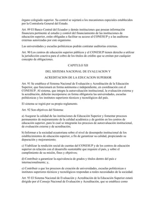 órgano colegiado superior. Su control se sujetará a los mecanismos especiales establecidos
por la Contraloría General del Estado.
Art. 89 El Banco Central del Ecuador y demás instituciones que posean información
financiera pertinente al estudio y control del financiamiento de las instituciones de
educación superior, están obligadas a facilitar su acceso al CONESUP y a las auditoras
externas autorizadas por este organismo.
Las universidades y escuelas politécnicas podrán contratar auditorías externas.
Art. 90 Los centros de educación superior públicos y el CONESUP tienen derecho a utilizar
la jurisdicción coactiva para el cobro de los títulos de crédito que se emitan por cualquier
concepto de obligaciones.
                                       CAPITULO XII
                    DEL SISTEMA NACIONAL DE EVALUACION Y
                   ACREDITACION DE LA EDUCACION SUPERIOR
Art. 91 Se establece el Sistema Nacional de Evaluación y Acreditación de la Educación
Superior, que funcionará en forma autónoma e independiente, en coordinación con el
CONESUP. Al sistema, que integra la autoevaluación institucional, la evaluación externa y
la acreditación, deberán incorporarse en forma obligatoria las universidades, escuelas
politécnicas y los institutos superiores técnicos y tecnológicos del país.
El sistema se regirá por su propio reglamento.
Art. 92 Son objetivos del Sistema:
a) Asegurar la calidad de las instituciones de Educación Superior y fomentar procesos
permanentes de mejoramiento de la calidad académica y de gestión en los centros de
educación superior, para lo cual se integrarán los procesos de autoevaluación institucional,
de evaluación externa y de acreditación;
b) Informar a la sociedad ecuatoriana sobre el nivel de desempeño institucional de los
establecimientos de educación superior, a fin de garantizar su calidad, propiciando su
depuración y mejoramiento;
c) Viabilizar la rendición social de cuentas del CONESUP y de los centros de educación
superior en relación con el desarrollo sustentable que requiere el país, y sobre el
cumplimiento de su misión, fines y objetivos;
d) Contribuir a garantizar la equivalencia de grados y títulos dentro del país e
internacionalmente; y,
e) Contribuir a que los procesos de creación de universidades, escuelas politécnicas e
institutos superiores técnicos y tecnológicos respondan a reales necesidades de la sociedad.
Art. 93 El Sistema Nacional de Evaluación y Acreditación de la Educación Superior estará
dirigido por el Consejo Nacional de Evaluación y Acreditación, que se establece como
 