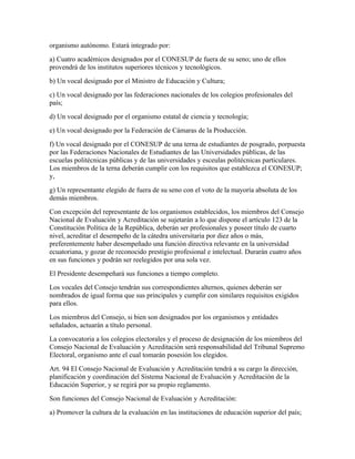 organismo autónomo. Estará integrado por:
a) Cuatro académicos designados por el CONESUP de fuera de su seno; uno de ellos
provendrá de los institutos superiores técnicos y tecnológicos.
b) Un vocal designado por el Ministro de Educación y Cultura;
c) Un vocal designado por las federaciones nacionales de los colegios profesionales del
país;
d) Un vocal designado por el organismo estatal de ciencia y tecnología;
e) Un vocal designado por la Federación de Cámaras de la Producción.
f) Un vocal designado por el CONESUP de una terna de estudiantes de posgrado, porpuesta
por las Federaciones Nacionales de Estudiantes de las Universidades públicas, de las
escuelas politécnicas públicas y de las universidades y esceulas politécnicas particulares.
Los miembros de la terna deberán cumplir con los requisitos que establezca el CONESUP;
y,
g) Un representante elegido de fuera de su seno con el voto de la mayoría absoluta de los
demás miembros.
Con excepción del representante de los organismos establecidos, los miembros del Consejo
Nacional de Evaluación y Acreditación se sujetarán a lo que dispone el artículo 123 de la
Constitución Política de la República, deberán ser profesionales y poseer título de cuarto
nivel, acreditar el desempeño de la cátedra universitaria por diez años o más,
preferentemente haber desempeñado una función directiva relevante en la universidad
ecuatoriana, y gozar de reconocido prestigio profesional e intelectual. Durarán cuatro años
en sus funciones y podrán ser reelegidos por una sola vez.
El Presidente desempeñará sus funciones a tiempo completo.
Los vocales del Consejo tendrán sus correspondientes alternos, quienes deberán ser
nombrados de igual forma que sus principales y cumplir con similares requisitos exigidos
para ellos.
Los miembros del Consejo, si bien son designados por los organismos y entidades
señalados, actuarán a título personal.
La convocatoria a los colegios electorales y el proceso de designación de los miembros del
Consejo Nacional de Evaluación y Acreditación será responsabilidad del Tribunal Supremo
Electoral, organismo ante el cual tomarán posesión los elegidos.
Art. 94 El Consejo Nacional de Evaluación y Acreditación tendrá a su cargo la dirección,
planificación y coordinación del Sistema Nacional de Evaluación y Acreditación de la
Educación Superior, y se regirá por su propio reglamento.
Son funciones del Consejo Nacional de Evaluación y Acreditación:
a) Promover la cultura de la evaluación en las instituciones de educación superior del país;
 