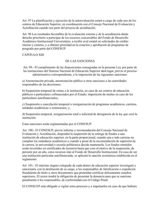 Art. 97 La planificación y ejecución de la autoevaluación estará a cargo de cada uno de los
centros de Educación Superior, en coordinación con el Consejo Nacional de Evaluación y
Acreditación cuando sea parte del proceso de acreditación.
Art. 98 Los resultados favorables de la evaluación externa y de la acreditación darán
derecho prioritario a participar de los recursos concursables del Fondo de Desarrollo
Académico Institucional Universitario, a recibir aval estatal en solicitudes de crédito
interno y externo, y a obtener prioridad en la creación y aprobación de programas de
posgrado por parte del CONESUP.
CAPITULO XIII
                                   DE LAS SANCIONES
Art. 99.- El cumplimiento de las disposiciones consagradas en la presente Ley por parte de
las instituciones del Sistema Nacional de Educación Superior dará lugar, previo el proceso
         administrativo correspondiente, a la imposición de las siguientes sanciones:
a) Amonestación privada, amonestación pública u otras sanciones a las autoridades
responsables de las decisiones;
b) Suspensión temporal de rentas a la institución, en caso de ser centros de educación
públicos o particulares cofinanciados por el Estado; imposición de multas en caso de los
particulares autofinanciados;
c) Suspensión o cancelación temporal o reorganización de programas académicos, carreras,
unidades académicas o extensiones; y,
d) Suspensión temporal, reorganización total o solicitud de derogatoria de la ley que creó la
institución.
Estas sanciones serán reglamentadas por el CONESUP.
Art. 100.- El CONESUP, previo informe y recomendación del Consejo Nacional de
Evaluación y Acreditación, dispondrá la suspensión de la entrega de fondos a una
institución de educación superior, en la parte proporcional, cuando una o más carreras no
cumplan los estándares académicos o cuando a pesar de la recomendación de supresión de
la carrera, la universidad o escuela politécnica decida mantenerla. Los fondos retenidos
serán invertidos en certificados de tesorería hasta que cese el motivo de la suspensión; de
persistir por un año, estos recursos irán al Fondo de Desarrollo Institucional. En caso de ser
una institución particular autofinanciada, se aplicará la sanción económica establecida en el
reglamento.
Art. 101.- El máximo órgano colegiado de cada dentro de educación superior investigará y
sancionará, con la destitución de su cargo, a los responsables de falsificación o expedición
fraudulenta de título u otros documentos que pretendan certificar dolosamente estudios
superiores. El rector tendrá la obligación de presentar la denuncia para que se sancione
penalmente a los responsables, de conformidad con el Código Penal.
El CONSUEP está obligado a vigilar estos procesos y a impulsarlos en caso de que hubiere
 
