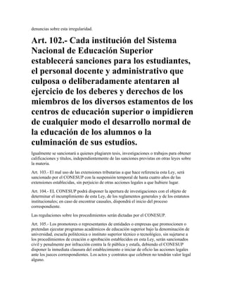 denuncias sobre esta irregularidad.

Art. 102.- Cada institución del Sistema
Nacional de Educación Superior
establecerá sanciones para los estudiantes,
el personal docente y administrativo que
culposa o deliberadamente atentaren al
ejercicio de los deberes y derechos de los
miembros de los diversos estamentos de los
centros de educación superior o impidieren
de cualquier modo el desarrollo normal de
la educación de los alumnos o la
culminación de sus estudios.
Igualmente se sancionará a quienes plagiaren tesis, investigaciones o trabajos para obtener
calificaciones y títulos, independientemente de las sanciones previstas en otras leyes sobre
la materia.
Art. 103.- El mal uso de las extensiones tributarias a que hace referencia esta Ley, será
sancionado por el CONESUP con la suspensión temporal de hasta cuatro años de las
extensiones establecidas, sin perjuicio de otras acciones legales a que hubiere lugar.
Art. 104.- EL CONESUP podrá disponer la apertura de investigaciones con el objeto de
determinar el incumplimiento de esta Ley, de los reglamentos generales y de los estatutos
institucionales; en caso de encontrar causales, dispondrá el inicio del proceso
correspondiente.
Las regulaciones sobre los procedimientos serán dictadas por el CONESUP.
Art. 105.- Los promotores o representantes de entidades o empresas que promocionen o
pretendan ejecutar programas académicos de educación superior bajo la denominación de
universidad, escuela politécnica o instituto superior técnico o tecnológico, sin sujetarse a
los procedimientos de creación o aprobación establecidos en esta Ley, serán sancionados
civil y penalmente por infracción contra la fe pública y estafa, debiendo el CONESUP
disponer la inmediata clausura del establecimiento e iniciar de oficio las acciones legales
ante los jueces correspondientes. Los actos y contratos que celebren no tendrán valor legal
alguno.
 