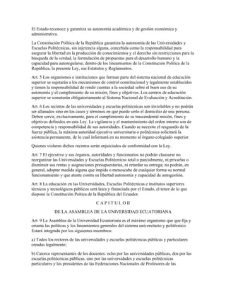 El Estado reconoce y garantiza su autonomía académica y de gestión económica y
administrativa.
La Constitución Política de la República garantiza la autonomía de las Universidades y
Escuelas Politécnicas, sin injerencia alguna, concebida como la responsabilidad para
asegurar la libertad en la producción de conocimientos y el derecho sin restricciones para la
búsqueda de la verdad, la formulación de propuestas para el desarrollo humano y la
capacidad para autoregularse, dentro de los lineamientos de la Constitución Política de la
República, la presente Ley, sus Estatutos y Reglamentos.
Art. 5 Los organismos e instituciones que forman parte del sistema nacional de educación
superior se sujetarán a los mecanismos de control constitucional y legalmente establecidos
y tienen la responsabilidad de rendir cuentas a la sociedad sobre el buen uso de su
autonomía y el cumplimiento de su misión, fines y objetivos. Los centros de educación
superior se someterán obligatoriamente al Sistema Nacional de Evaluación y Acreditación.
Art. 6 Los recintos de las universidades y escuelas politécnicas son inviolables y no podrán
ser allanados sino en los casos y términos en que puede serlo el domicilio de una persona.
Deben servir, exclusivamente, para el cumplimiento de su trascendental misión, fines y
objetivos definidos en esta Ley. La vigilancia y el mantenimiento del orden interno son de
competencia y responsabilidad de sus autoridades. Cuando se necesite el resguardo de la
fuerza pública, la máxima autoridad ejecutiva universitaria o politécnica solicitará la
asistencia permanente, de lo cual informará en su momento al órgano colegiado superior.
Quienes violaren dichos recintos serán enjuiciados de conformidad con la Ley.
Art. 7 El ejecutivo y sus órganos, autoridades y funcionarios no podrán clausurar no
reorganizar las Universidades y Escuelas Politécnicas total o parcialmente, ni privarlas o
disminuir sus rentas y asignaciones presupuestarias, ni retardar su entrega; no podrán, en
general, adoptar medida alguna que impida o menoscabe de cualquier forma su normal
funcionamiento y que atente contra su libertad autonomía y capacidad de autogestión.
Art. 8 La educación en las Universidades, Escuelas Politécnicas e institutos superiores
técnicos y tecnológicos públicos será laica y financiada por el Estado, el tenor de lo que
dispone la Constitución Poítica de la República del Ecuador.
                                     C A P I T U L O II
             DE LA ASAMBLEA DE LA UNIVERSIDAD ECUATORIANA
Art. 9 La Asamblea de la Universidad Ecuatoriana es el máximo organismo que que fija y
orianta las políticas y los lineamientos generales del sistema universitario y politécnico.
Estará integrada por los siguientes miembros:
a) Todos los rectores de las universidades y escuelas politécnicas públicas y particulares
creadas legalmente;
b) Catorce representantes de los docentes: ocho por las universidades públicas, dos por las
escuelas politécnicas públicas, uno por las universidades y escuelas politécnicas
particulares y los presidentes de las Federaciones Nacionales de Profesores de las
 