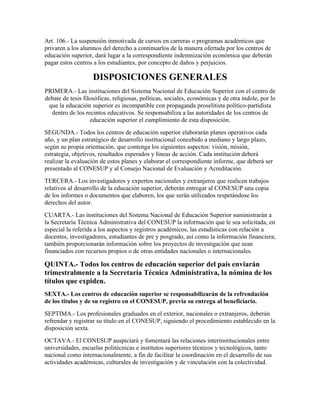 Art. 106.- La suspensión inmotivada de cursos en carreras o programas académicos que
privaren a los alumnos del derecho a continuarlos de la manera ofertada por los centros de
educación superior, dará lugar a la correspondiente indemnización económica que deberán
pagar estos centros a los estudiantes, por concepto de daños y perjuicios.

                    DISPOSICIONES GENERALES
PRIMERA.- Las instituciones del Sistema Nacional de Educación Superior con el centro de
debate de tesis filosóficas, religiosas, políticas, sociales, económicas y de otra índole, por lo
 que la educación superior es incompatible con propaganda proselitista político-partidista
  dentro de los recintos educativos. Se responsabiliza a las autoridades de los centros de
                   educación superior el cumplimiento de esta disposición.
SEGUNDA.- Todos los centros de educación superior elaborarán planes operativos cada
año, y un plan estratégico de desarrollo institucional concebido a mediano y largo plazo,
según su propia orientación, que contenga los siguientes aspectos: visión, misión,
estrategia, objetivos, resultados esperados y líneas de acción. Cada institución deberá
realizar la evaluación de estos planes y elaborar el correspondiente informe, que deberá ser
presentado al CONESUP y al Consejo Nacional de Evaluación y Acreditación.
TERCERA.- Los investigadores y expertos nacionales y extranjeros que realicen trabajos
relativos al desarrollo de la educación superior, deberán entregar al CONESUP una copia
de los informes o documentos que elaboren, los que serán utilizados respetándose los
derechos del autor.
CUARTA.- Las instituciones del Sistema Nacional de Educación Superior suministrarán a
la Secretaría Técnica Administrativa del CONESUP la información que le sea solicitada, en
especial la referida a los aspectos y registros académicos, las estadísticas con relación a
docentes, investigadores, estudiantes de pre y posgrado, así como la información financiera;
también proporcionarán información sobre los proyectos de investigación que sean
financiados con recursos propios o de otras entidades nacionales o internacionales.

QUINTA.- Todos los centros de educación superior del país enviarán
trimestralmente a la Secretaría Técnica Administrativa, la nómina de los
títulos que expiden.
SEXTA.- Los centros de educación superior se responsabilizarán de la refrendación
de los títulos y de su registro en el CONESUP, previa su entrega al beneficiario.
SEPTIMA.- Los profesionales graduados en el exterior, nacionales o extranjeros, deberán
refrendar y registrar su título en el CONESUP, siguiendo el procedimiento establecido en la
disposición sexta.
OCTAVA.- El CONESUP auspiciará y fomentará las relaciones interinstitucionales entre
universidades, escuelas politécnicas e institutos superiores técnicos y tecnológicos, tanto
nacional como internacionalmente, a fin de facilitar la coordinación en el desarrollo de sus
actividades académicas, culturales de investigación y de vinculación con la colectividad.
 