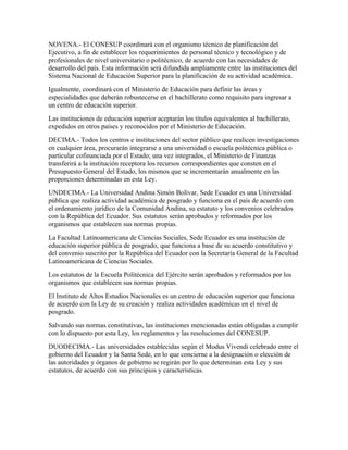 NOVENA.- El CONESUP coordinará con el organismo técnico de planificación del
Ejecutivo, a fin de establecer los requerimientos de personal técnico y tecnológico y de
profesionales de nivel universitario o politécnico, de acuerdo con las necesidades de
desarrollo del país. Esta información será difundida ampliamente entre las instituciones del
Sistema Nacional de Educación Superior para la planificación de su actividad académica.
Igualmente, coordinará con el Ministerio de Educación para definir las áreas y
especialidades que deberán robustecerse en el bachillerato como requisito para ingresar a
un centro de educación superior.
Las instituciones de educación superior aceptarán los títulos equivalentes al bachillerato,
expedidos en otros países y reconocidos por el Ministerio de Educación.
DECIMA.- Todos los centros e instituciones del sector público que realicen investigaciones
en cualquier área, procurarán integrarse a una universidad o escuela politécnica pública o
particular cofinanciada por el Estado; una vez integrados, el Ministerio de Finanzas
transferirá a la institución receptora los recursos correspondientes que consten en el
Presupuesto General del Estado, los mismos que se incrementarán anualmente en las
proporciones determinadas en esta Ley.
UNDECIMA.- La Universidad Andina Simón Bolívar, Sede Ecuador es una Universidad
pública que realiza actividad académica de posgrado y funciona en el país de acuerdo con
el ordenamiento jurídico de la Comunidad Andina, su estatuto y los convenios celebrados
con la República del Ecuador. Sus estatutos serán aprobados y reformados por los
organismos que establecen sus normas propias.
La Facultad Latinoamericana de Ciencias Sociales, Sede Ecuador es una institución de
educación superior pública de posgrado, que funciona a base de su acuerdo constitutivo y
del convenio suscrito por la República del Ecuador con la Secretaría General de la Facultad
Latinoamericana de Ciencias Sociales.
Los estatutos de la Escuela Politécnica del Ejército serán aprobados y reformados por los
organismos que establecen sus normas propias.
El Instituto de Altos Estudios Nacionales es un centro de educación superior que funciona
de acuerdo con la Ley de su creación y realiza actividades académicas en el nivel de
posgrado.
Salvando sus normas constitutivas, las instituciones mencionadas están obligadas a cumplir
con lo dispuesto por esta Ley, los reglamentos y las resoluciones del CONESUP.
DUODECIMA.- Las universidades establecidas según el Modus Vivendi celebrado entre el
gobierno del Ecuador y la Santa Sede, en lo que concierne a la designación o elección de
las autoridades y órganos de gobierno se regirán por lo que determinan esta Ley y sus
estatutos, de acuerdo con sus principios y características.
 