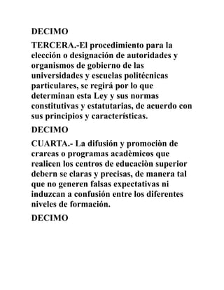 DECIMO
TERCERA.-El procedimiento para la
elección o designación de autoridades y
organismos de gobierno de las
universidades y escuelas politécnicas
particulares, se regirá por lo que
determinan esta Ley y sus normas
constitutivas y estatutarias, de acuerdo con
sus principios y características.
DECIMO
CUARTA.- La difusión y promociòn de
crareas o programas acadèmicos que
realicen los centros de educaciòn superior
debern se claras y precisas, de manera tal
que no generen falsas expectativas ni
induzcan a confusión entre los diferentes
niveles de formación.
DECIMO
 