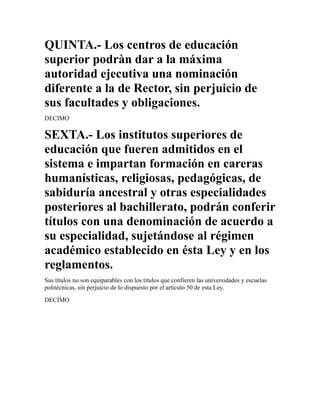 QUINTA.- Los centros de educación
superior podràn dar a la máxima
autoridad ejecutiva una nominación
diferente a la de Rector, sin perjuicio de
sus facultades y obligaciones.
DECIMO

SEXTA.- Los institutos superiores de
educación que fueren admitidos en el
sistema e impartan formación en careras
humanísticas, religiosas, pedagógicas, de
sabiduría ancestral y otras especialidades
posteriores al bachillerato, podrán conferir
títulos con una denominación de acuerdo a
su especialidad, sujetándose al régimen
académico establecido en ésta Ley y en los
reglamentos.
Sus títulos no son equiparables con los títulos que confieren las universidades y escuelas
politécnicas, sin perjuicio de lo dispuesto por el artículo 50 de esta Ley.
DECIMO
 