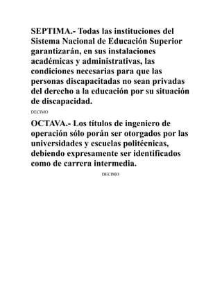 SEPTIMA.- Todas las instituciones del
Sistema Nacional de Educación Superior
garantizarán, en sus instalaciones
académicas y administrativas, las
condiciones necesarias para que las
personas discapacitadas no sean privadas
del derecho a la educación por su situación
de discapacidad.
DECIMO

OCTAVA.- Los títulos de ingeniero de
operación sólo porán ser otorgados por las
universidades y escuelas politécnicas,
debiendo expresamente ser identificados
como de carrera intermedia.
                   DECIMO
 