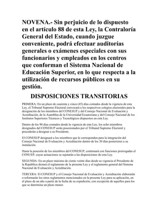NOVENA.- Sin perjuicio de lo dispuesto
en el artículo 88 de esta Ley, la Contraloría
General del Estado, cuando juzgue
conveniente, podrá efectuar auditorías
generales o exámenes especiales con sus
funcionarios y empleados en los centros
que conforman el Sistema Nacional de
Educación Superior, en lo que respecta a la
utilización de recursos públicos en su
gestión.
      DISPOSICIONES TRANSITORIAS
PRIMERA: En un plazo de cuarenta y cinco (45) días contados desde la vigencia de esta
Ley, el Tribunal Supremo Electoral convocará a los respectivos colegios electorales para la
designación de los miembros del CONESUP y del Consejo Nacional de Evaluación y
Acreditación, de la Asamblea de la Universidad Ecuatoriana y del Consejo Nacional de los
Institutos Superiores Técnicos y Tecnológicos dispuestos en esta Ley.
Dentro de los 90 días contados desde la vigencia de esta Ley, los ocho miembros
designados del CONESUP serán posesionados por el Tribunal Supremo Electoral y
procederán a designar a su Presidente.
El CONESUP designará a los miembros que le corresponden para la integración del
Consejo Nacional de Evaluación y Acreditación dentro de los 30 días posteriores a su
instalación.
Hasta la posesión de los miembros del CONESUP, continuará con funciones prorrogadas el
CONUEP, cuyas actuaciones se sujetarán a las disposiciones de esta Ley.
SEGUNDA: En un plazo máximo de ciento veinte días desde su vigencia el Presidente de
la República dictará el reglamento de la presente Ley y el reglamento general del Sistema
Nacional de Evaluación y Acreditación.
TERCERA: El CONESUP y el Consejo Nacional de Evaluación y Acreditación elaborarán
o reformarán los otros reglamentos mencionados en la presente Ley para su aplicación, en
el plazo de un año a partir de la fecha de su expedición, con excepción de aquellos para los
que se determina un plazo menor.
 