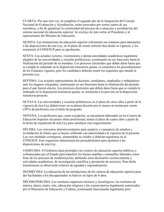 CUARTA: Por una sola vez, al cumplirse el segundo año de la integración del Consejo
Nacional de Evaluación y Acreditación, serán renovados por sorteo cuatro de sus
miembros, a fin de garantizar la continuidad del proceso de evaluación y acreditación del
sistema nacional de educación superior. Se excluye de éste sorteo al Presidente y al
representante del Ministro de Educación.
QUINTA: Las instituciones de educación superior reformarán sus estatutos para adecuarlos
a las disposiciones de esta Ley, en el plazo de ciento ochenta días desde su vigencia, y los
someterán al CONESUP para su aprobación.
SEXTA: Los actuales rectores, vicerrectores y demás autoridades académicas legalmente
elegidos de las universidades y escuelas politécnicas, continuarán en sus funciones hasta la
finalización del período de su mandato. Los procesos electorales que deban darse hasta que
se cumpla lo ordenado en la disposición transitoria quinta, se someterá a los procedimientos
de los Estatutos vigentes, pero los candidatos deberán reunir los requisitos que manda la
presente Ley.
SÉPTIMA: Los actuales representantes de docentes, estudiantes, empleados y trabajadores
ante los órganos colegiados, continuarán en sus funciones hasta la finalización del período
para el que fueron electos. Los procesos electorales que deben darse hasta que se cumpla lo
ordenado en la disposición transitoria quinta, se someterán a lo previsto en la disposición
transitoria presente.
OCTAVA: Las universidades y escuelas politécnicas en el plazo de cinco años a partir de la
vigencia de ésta Ley deberá tener en su planta docente por lo menos un treinta por ciento
(30%) de profesores con el título de posgrado.
NOVENA: Los profesores que, como excepción, se encuentren laborando en los Centros de
Educación Superior sin poseer título profesional, tienen el plazo de cuatro años a partir de
la fecha de expedición de ésta Ley para satisfacer este requerimiento.
DÉCIMA: Los convenios interuniversitarios para auspicio y coauspicio de estudios y
revalidación de títulos que se hayan celebrado con anterioridad a la vigencia de la presente
Ley con entidades extranjeras, mantendrán su validez y deberán registrarse en el
CONESUP. Este organismo determinará los procedimientos para ajustarse a las
disposiciones de esta Ley.
UNDÉCIMA: El Gobierno dará prioridad a los centros de educación superior públicos y
cofinanciados por el Estado para transferir los bienes muebles e inmuebles liberados como
fruto de los procesos de modernización, debiendo éstos destinarlos exclusivamente a
actividades académicas, de investigación científica y prestación de servicios. Para dicha
transferencia se observarán criterios de equidad y regionalización.
DUODÉCIMA: La educación de las instalaciones de los centros de educación superior para
dar facilidades a los discapacitados se hará en un lapso de 4 años.
DÉCIMOTERCERA: Los institutos superiores técnicos y tecnológicos, los institutos de
música, danza, teatro, arte, educación religiosa y los conservatorios legalmente autorizados
por el Ministerio de Educación y Cultura, continuarán funcionando legalmente pero
 