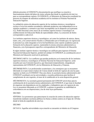deberán presentar al CONESUP la documentación que justifique su creación y
funcionamiento dentro del plazo de ciento ochenta días desde la expedición de ésta Ley
para su correspondiente registro. El CONESUP y el Ministerio de Educación coordinará los
procesos de traspaso de naturaleza académica de los institutos al Sistema Nacional de
Educación Superior.
La calidad de centros de educación superior de los institutos técnicos y tecnológicos
excluye el nivel de estudios secundarios, debiendo producirse una independencia en su
régimen académico y normativo que fuere incompatible con lo dispuesto en la presente
Ley. Podrá funcionar como anexo de un instituto superior técnico o tecnológico un
establecimiento de Educación Media de especialidades afines. La concesión de títulos
corresponderá a cada nivel.
Los institutos superiores técnicos y tecnológicos, así como los institutos de música, danza,
teatro, arte, y los conservatorios fiscales o cofinanciados por el Estado que a la vigencia de
la presente Ley estén integrados al nivel de bachillerato como soporte académico para la
formación de la educación superior, mantendrán la misma estructura administrativa y
financiera, con el presupuesto específico correspondiente del Ministerio de Educación.
Si algún instituto superior técnico o tecnológico no calificare para ingresar al Sistema
Nacional de Educación Superior, perderá tal calidad. El CONESUP, en coordinación con el
Ministerio de Educación resolverá lo pertinente.
DÉCIMOCUARTA: Los conflictos que puedan producirse en la transición de los institutos
superiores técnicos y tecnológicos al Sistema Nacional de Educación Superior, serán
resueltos por una Comisión Ejecutiva, que funcionará temporalmente, integrada por
representantes del CONESUP y de los Ministerios de Educación y Finanzas.
DÉCIMOQUINTA: Los profesionales ecuatorianos y los extranjeros que se encuentren
laborando en el país tienen el plazo de 6 meses desde la fecha de vigencia de esta ley para
registrar su título en el CONESUP. Para este efecto, la secretaría técnica administrativa del
CONESUP coordinará con las universidades y escuelas politécnicas para facilitar el
cumplimiento de este requisito, al tenor de lo establecido en la sexta disposición general.
DÉCIMOSEXTA: La secretaría general permanente del CONUEP será la base para la
conformación de la secretaría técnica administrativa del CONESUP, el que tiene la facultad
de organizar esta dependencia con los empleados y trabajadores que a la vigencia de esta
Ley se encuentren laborando en el CONUEP, a quienes se garantiza su estabilidad en
concordancia con sus disposiciones y las de otras leyes pertinentes.
DECIMO
SÉPTIMA: Los promotores que patrocinaron la creación de centros de educación superior
transferirán mediante escrituras públicas los bienes a dichos centros en el lapso de 120 días
desde la fecha de expedición de esta Ley.
DÉCIMO
OCTAVA: Aquellas universidades cuya creación se encuentre en trámite en el Congreso
 