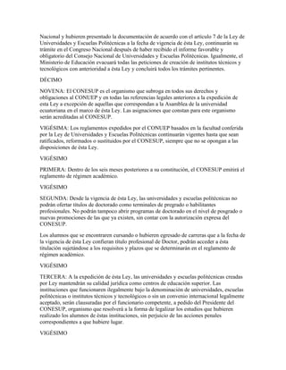 Nacional y hubieren presentado la documentación de acuerdo con el artículo 7 de la Ley de
Universidades y Escuelas Politécnicas a la fecha de vigencia de ésta Ley, continuarán su
trámite en el Congreso Nacional después de haber recibido el informe favorable y
obligatorio del Consejo Nacional de Universidades y Escuelas Politécnicas. Igualmente, el
Ministerio de Educación evacuará todas las peticiones de creación de institutos técnicos y
tecnológicos con anterioridad a ésta Ley y concluirá todos los trámites pertinentes.
DÉCIMO
NOVENA: El CONESUP es el organismo que subroga en todos sus derechos y
obligaciones al CONUEP y en todas las referencias legales anteriores a la expedición de
esta Ley a excepción de aquellas que correspondan a la Asamblea de la universidad
ecuatoriana en el marco de ésta Ley. Las asignaciones que constan para este organismo
serán acreditadas al CONESUP.
VIGÉSIMA: Los reglamentos expedidos por el CONUEP basados en la facultad conferida
por la Ley de Universidades y Escuelas Politécnicas continuarán vigentes hasta que sean
ratificados, reformados o sustituidos por el CONESUP, siempre que no se opongan a las
disposiciones de ésta Ley.
VIGÉSIMO
PRIMERA: Dentro de los seis meses posteriores a su constitución, el CONESUP emitirá el
reglamento de régimen académico.
VIGÉSIMO
SEGUNDA: Desde la vigencia de ésta Ley, las universidades y escuelas politécnicas no
podrán ofertar títulos de doctorado como terminales de pregrado o habilitantes
profesionales. No podrán tampoco abrir programas de doctorado en el nivel de posgrado o
nuevas promociones de las que ya existen, sin contar con la autorización expresa del
CONESUP.
Los alumnos que se encontraren cursando o hubieren egresado de carreras que a la fecha de
la vigencia de ésta Ley confieran título profesional de Doctor, podrán acceder a ésta
titulación sujetándose a los requisitos y plazos que se determinarán en el reglamento de
régimen académico.
VIGÉSIMO
TERCERA: A la expedición de ésta Ley, las universidades y escuelas politécnicas creadas
por Ley mantendrán su calidad jurídica como centros de educación superior. Las
instituciones que funcionaren ilegalmente bajo la denominación de universidades, escuelas
politécnicas o institutos técnicos y tecnológicos o sin un convenio internacional legalmente
aceptado, serán clausuradas por el funcionario competente, a pedido del Presidente del
CONESUP, organismo que resolverá a la forma de legalizar los estudios que hubieren
realizado los alumnos de éstas instituciones, sin perjuicio de las acciones penales
correspondientes a que hubiere lugar.
VIGÉSIMO
 
