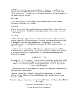 CUARTA: Las extensiones, programas de educación a distancia y posgrados que a la
 vigencia de la presente Ley funcionaren sin aprobación del CONUEP de acuerdo con la
 Ley de Universidades y Escuelas Politécnicas, deberán someterse al proceso de aprobación
 a un plazo máximo de seis meses.
 VIGÉSIMO
 QUINTA: La presente Ley, por su carácter de orgánica, prevalecerá sobre todas las
 disposiciones legales que se le opusieren.
 VIGÉSIMO
 SEXTA: El requisito de título académico de posgrado para ser Rector o vocal del Consejo
 Nacional de Evaluación y Acreditación será exigible después de transcurridos cuatro años
 La presente Ley.
 VIGÉSIMO
 SEPTIMA: Hasta que se produzca una adecuada coordinación entre la educación media y
 superior, el Sistema Nacional de Admisión y Nivelación considerará las condiciones reales
 de la educación media, sus desniveles existentes y la necesidad de garantizar una
 continuidad formativa pero también los requerimientos de calidad que corresponden a la
 Educación Superior.
 Las instituciones del Sistema Nacional de Educación Superior tienen el plazo de hasta
 cuatro años desde la vigencia de esta Ley para que sus egresados cumplan con la exigencia
 de acreditar la suficiencia de conocimientos de un idioma extranjero dispuesta por el
 artículo 45 de ésta Ley.
                                    DISPOSICION FINAL
  Derógase la Ley de Universidades y Escuelas Politécnicas publicada en el Registro Oficial
    Nro. 243 de 14 de mayo de 1982 y sus reformas; los artículos de la Ley de Educación
    referidos a los institutos superiores técnicos y tecnológicos, y todas las disposiciones
                                   legales que se le opongan.
 La presente Ley entrará en vigencia a partir de la fecha de su expedición, sin perjuicio de su
 publicación en el Registro Oficial.
 Dada en la ciudad de San Francisco de Quito, Distrito Metropolitano, en la Sala de
 Sesiones del Pleno del Congreso Nacional del Ecuador, a los veintidós días del mes de
 diciembre de 1999.
Dirección: Latacunga, Campus universitario, Universidad Técnica de Cotopaxi, Barrio El Ejido
                                       – San Felipe.
                          Teléfonos: (593)3810296 / 813156 – 157;
                           Fax: (593)3810295; Celular: 098038265
 