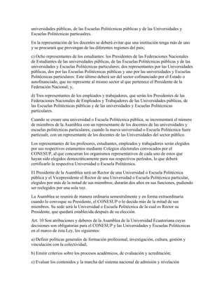 universidades públicas, de las Escuelas Politécnicas públicas y de las Universidades y
Escuelas Politécnicas particualres.
En la representación de los docentes se deberá evitar que una institución tenga más de uno
y se procurará que provengan de las diferentes regiones del país;
c) Ocho representantes de los estudiantes: los Presidentes de las Federaciones Nacionales
de Estudiantes de las universidades públicas, de las Escuelas Politécnicas públicas y de las
universidades y Escuelas Politécnicas particulares; dos representantes por las Universidades
públicas, dos por las Escuelas Politécnicas públicas y uno por las universidades y Escuelas
Politécnicas particulares: Este último deberá ser del sector cofinanciado por el Estado o
autofinanciado, que no represente al mismo sector al que pertenece el Presidente de la
Federación Nacional; y,
d) Tres representantes de los empleados y trabajadores, que serán los Presidentes de las
Federaciones Nacionales de Empleados y Trabajadores de las Universidades públicas, de
las Escuelas Politécnicas públicas y de las universidades y Escuelas Politécnicas
particulares.
Cuando se creare una universidad o Escuela Politécnica pública, se incrementará el número
de miembros de la Asamblea con un representante de los docentes de las universidades y
escuelas politécnicas particulares; cuando la nueva universidad o Escuela Politécnica fuere
particualr, con un representante de los docentes de las Universidades del sector público.
Los representantes de los profesores, estudiantes, empleados y trabajadores serán elegidos
por sus respectivos estamentos mediante Colegios electorales convocados por el
CONESUP, al que concurran los organismos representativos de cada uno de estos que
hayan sido elegidos democráticamente para sus respectivos períodos, lo que deberá
certificarlo la respectiva Universidad o Escuela Politécnica.
El Presidente de la Asamblea será un Rector de una Universidad o Escuela Politécnica
pública y el Vicepresidente el Rector de una Universidad o Escuela Politécnica particular,
elegidos por más de la mitad de sus miembros; durarán dos años en sus funciones, pudiendo
ser reelegidos por una sola vez.
La Asamblea se reunirá de manera ordinaria semestralmente y en forma extraordinaria
cuando lo convoque su Presidente, el CONESUP o lo decida más de la mitad de sus
miembros. Su sede será la Universidad o Escuela Politécnica de la cual es Rector su
Presidente, que quedará establecida después de su elección.
Art. 10 Son atribuciones y deberes de la Asamblea de la Universidad Ecuatoriana cuyas
decisiones son obligatorias para el CONESUP y las Universidades y Escuelas Politécnicas
en el marco de ésta Ley, los siguientes:
a) Definir políticas generales de formación profesional, investigación, cultura, gestión y
vinculación con la colectividad;
b) Emitir criterios sobre los procesos académicos, de evaluación y acreditación;
c) Evaluar los contenidos y la marcha del sistema nacional de admisión y nivelación
 