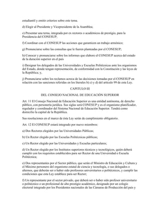 estudiantil y emitir criterios sobre este tema.
d) Elegir al Presidente y Vicepresidente de la Asamblea;
e) Presentar una terna, integrada por ex rectores o académicos de prestigio, para la
Presidencia del CONESUP;
f) Coordinar con el CONESUP las acciones que garanticen un trabajo armónico;
g) Pronunciarse sobre las consultas que le fueren planteadas por el CONESUP;
h) Conocer y pronunciarse sobre los informes que elabore el CONESUP acerca del estado
de la duración superior en el país
i) Designar los delegados de las Universidades y Escuelas Politécnicas ante los organismos
del Estado, donde tengan representación, de conformidad con la Constitución y las leyes de
la República; y,
j) Pronunciarse sobre los reclamos acreca de las decisiones tomadas por el CONESUP en
relación con las sanciones referidas en los literales b) c) y d) del artículo 99 de esta Ley.
                                        CAPITULO III
               DEL CONSEJO NACIONAL DE EDUCACIÓN SUPERIOR
Art. 11 El Consejo Nacional de Educación Superior es una entidad autónoma, de derecho
público, con personería jurídica. Sus siglas será CONESUP y es el organismo planificador,
regulador y coordinador del Sistema Nacional de Educación Superior. Tendrá como
domicilio la capital de la República.
Sus resoluciones en el marco de ésta Ley serán de cumplimiento obligatorio.
Art. 12 El CONESUP estará integrado por nueve miembros:
a) Dos Rectores elegidos por las Universidades Públicas;
b) Un Rector elegido por las Escuelas Politécnicas públicas;
c) Un Rector elegido por las Universidades y Escuelas particulares;
d) Un Rector elegido por los Institutos superiores técnicos y tecnológicos, quién deberá
cumplir con los requisitos establecidos para ser Rector de una Universidad o Escuela
Politécnica;
e) Dos representantes por el Sector público, que serán el Ministro de Educación y Cultura y
el Máximo personero del organismo estatal de ciencia y tecnología, o sus delegados o
alternos, que deberán ser o haber sido profesores universitarios o politécnicos, y cumplir las
condiciones que esta Ley establece para ser Rector;
f) Un representante por el sector privado, que deberá ser o haber sido profesor universitario
o politécnico o un profesional de alto prestigio académico, designado por un colegio
electoral integrado por los Presidentes nacionales de las Cámaras de Producción del país y
 