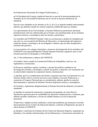 las Federaciones Nacionales de Colegios Porfesionales; y,
g) Un Presidente del Consejo, elegido de fuera de su seno de la terna presentada por la
Asamblea de la Universidad Ecuatoriana con el voto de la mayoría absoluta de sus
miembros.
Para los casos señalados en los literales a), b), c), d) y f), se elegirán también representantes
alternos, que deberán cumplir los mismos requisitos establecidos para sus titulares.
Los representantes de las Universidades y Escuelas Politécnicas particulares alternarán
periódicamente entre las cofinanciadas por el Estado y las autofinanciadas; de los institutos
superiores técnicos y tecnológicos entre los fiscales y particulares.
Los miembros del CONESUP durarán 5 años en sus funciones y podrán ser reelegidos por
una sola vez, con excepción del Ministro de Educación y el representante del organismo
estatal de ciencia y tecnología y de sus delegados o alternos, que son libre designación y
remoción del ejecutivo.
La convocatoria a los colegios electorales y el proceso de designación de los miembros del
CONESUP será responsabilidad del Tribunal Supremo Electoral, organismo ante el cual
tomarán posesión los designados y el Presidente.
Art. 13 Son atribuciones y deberes del CONESUP:
a) Cumplir y hacer cumplir la Constitución Política de la República, ésta Ley, sus
reglamentos y resoluciones;
b) Promover, planificar, regular, coordinar y ejecutar las políticas académicas, de
investigación científica y tecnológica, cultural, de gestión, evaluación y de vinculación con
la colectividad e impulsar la cooperación interna e internacional;
c) Aprobar, previo el cumplimiento del trámite y requisitos previstos en la presente Ley, los
informes finales sobre la creación de nuevas universidades y Escuelas Politécnicas, y
comunicar al Congreso Nacional para su consideración; además, aprobar la creación,
funcionamiento y supresión de Institutos Técnicos Superiores técnicos y tecnológicos;
d) Formular y reglamentar obligatoriamente el Sistema Nacional de admisión y nivelación
estudiantil.
e) Aprobar la creación de extensiones y programas de posgrado, así como fijar los
lineamientos generales para las modalidades de educación semipresencial y a distancia, que
deberán acreditar condiciones y niveles de calidad similares a los de la educación
presencial;
f) Intervenir y adoptar acciones tendientes a solucionar problemas que amenacen el normal
funcionamiento de los Centros de Educación Superior, conforme al Reglamento que para el
efecto dictará el CONESUP;
g) Aprobar y conformar los Estatutos de los Centros de Educación Superior, respetando sus
principios y los tratados internacionales; de las Federaciones y Asociaciones nacionales de
 