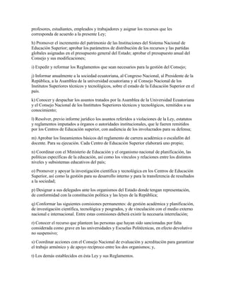 profesores, estudiantes, empleados y trabajadores y asignar los recursos que les
corresponda de acuerdo a la presente Ley;
h) Promover el incremento del patrimonio de las Instituciones del Sistema Nacional de
Educación Superior; aprobar los parámetros de distribución de los recursos y las partidas
globales asignadas en el presupuesto general del Estado; aprobar el presupuesto anual del
Consejo y sus modificaciones;
i) Expedir y reformar los Reglamentos que sean necesarios para la gestión del Consejo;
j) Informar anualmente a la sociedad ecuatoriana, al Congreso Nacional, al Presidente de la
República, a la Asamblea de la universidad ecuatoriana y al Consejo Nacional de los
Institutos Superiores técnicos y tecnológicos, sobre el estado de la Educación Superior en el
país.
k) Conocer y despachar los asuntos tratados por la Asamblea de la Universidad Ecuatoriana
y el Consejo Nacional de los Instittutos Superiores técnicos y tecnológicos, remitidos a su
conocimiento;
l) Resolver, previo informe jurídico los asuntos referidos a violaciones de la Ley, estatutos
y reglamentos imputados a órganos o autoridades institucionales, que le fueren remitidos
por los Centros de Educación superior, con audiencia de los involucrados para su defensa;
m) Aprobar los lineamientos básicos del reglamento de carrera acadèmica o escalafón del
docente. Para su ejecución. Cada Centro de Educación Superior elaborará uno propio;
n) Coordinar con el Ministerio de Educación y el organismo nacional de planificación, las
políticas específicas de la educación, así como los vínculos y relaciones entre los distintos
niveles y subsistemas educativos del país;
o) Promover y apoyar la investigación científica y tecnológica en los Centros de Educación
Superior, así como la gestión para su desarrollo interno y para la transferencia de resultados
a la sociedad;
p) Designar a sus delegados ante los organismos del Estado donde tengan representación,
de conformidad con la constitución política y las leyes de la República;
q) Conformar las siguientes comisiones permanentes: de gestión académica y planificación,
de investigación científica, tecnológica y posgrados, y de vinculación con el medio externo
nacional e internacional. Entre estas comisiones deberá existir la necesaria interrelación;
r) Conocer el recurso que planteen las personas que hayan sido sancionadas por falta
considerada como grave en las universidades y Escuelas Politécnicas, en efecto devolutivo
no suspensivo;
s) Coordinar acciones con el Consejo Nacional de evaluación y acreditación para garantizar
el trabajo armónico y de apoyo recíproco entre los dos organismos; y,
t) Los demás establecidos en ésta Ley y sus Reglamentos.
 