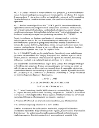 Art. 14 El Consejo sesionará de manera ordinaria cada quince días, y extraordinariamente
cuando fuere convocado por su presidente, por iniciativa propia o a solicitud de la mayoría
de sus miembros. A estas sesiones podrán ser invitados los rectores de las Universidades y
Escuelas Politécnicas cuando se trataren asuntos relacionados con las instituciones que
representan.
Art. 15 Son funciones del presidente del CONESUP, presidir las sesiones del Consejo,
representarlo como su máximo personero en las relaciones nacionales e internacionales,
ejercer la representación legal judicial y extrajudicial del organismo, cumplir y hacer
cumplir sus resoluciones, dirigir el trabajo de la Secretaría Técnica Administrativa y las
demás que le sean asignadas por los reglamentos y resoluciones del CONESUP.
Durará cinco años en sus funciones, que las ejercerá a tiempo completo y podrá ser
reelegido por una sola vez. En caso de ausencia temporal será reemplazado por el
presidente alterno, quien será elegido por mayoría simple de entre los miembros del
Consejo. En ausencia definitiva, el presidente alterno convocará a elecciones en un plazo
no mayor a treinta días para designar al nuevo presidente, quien ejercerá estas funciones
hasta completar el período para el que fue elegido el titular.
Art. 16 El CONESUP tendrá una Secretaría Técnica Administrativa, que será el órgano
ejecutor de las resoluciones del Consejo y de apoyo técnico, mediante la producción de
estudios, análisis e información sobre la educación superior. Su estructura, funciones y
atribuciones constarán en el reglamento que será aprobado por el Consejo.
Esta unidad tendrá un secretario técnico, elegido por el Consejo de la terna presentada por
su Presidente, para un período de cinco años; podrá integrar nuevamente una terna y ser
reelegido por una sola vez. El secretario será un profesional de reconocidos méritos, con
experiencia en docencia universitaria y en gestión educativa superior. Ejercerá la secretaría
del CONESUP y de las Asambleas de la Universidad Ecuatoriana y el Consejo Nacional de
los Institutos Superiores Técnicos y Tecnológicos.
                                    C A P I T U L O IV
                     DE LA CREACIÓN DE LAS UNIVERSIDADES
                              Y ESCUELAS POLITECNICAS
Art. 17 Las universidades y escuelas politécnicas serán creadas mediante ley expedida por
el Congreso Nacional, previo informe favorable y obligatorio del CONESUP. Se invalidará
su creación si se hubiere prescindido de este requisito. Para la creación de una universidad
o escuela politécnica se deberán cumplir los siguientes requisitos:
a) Presentar al CONESUP una propuesta técnico académica, que deberá contener:
1.- La estructura orgánica y funcional de la nueva entidad.
2.- Oferta académica de dos o más carreras presenciales, cuya justificación deberá
considerar las necesidades de desarrollo nacional o regional, la innovación o diversificación
de profesiones y las tendencias del mercado ocupacional basada en la información
estadística respectiva. Esta información deberá ir acompañada de un detalle de las
 