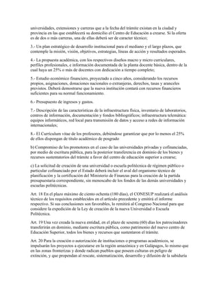universidades, extensiones y carreras que a la fecha del trámite existan en la ciudad y
provincia en las que establecerá su domicilio el Centro de Educación a crearse. Si la oferta
es de dos o más carreras, una de ellas deberá ser de caracter técnico;
3.- Un plan estratégico de desarrollo institucional para el mediano y el largo plazos, que
contemple la misión, visión, objetivos, estrategias, líneas de acción y resultados esperados.
4.- La propuesta académica, con los respectivos diseños macro y micro curriculares,
perfiles profesionales, e información documentada de la planta docente básica, dentro de la
cual haya un 25% o más de docentes con dedicación a tiempo completo;
5.- Estudio económico financiero, proyectado a cinco años, considerando los recursos
propios, asignaciones, donaciones nacionales o extranjeras, derechos, tasas y aranceles
previstos. Deberá demostrarse que la nueva institución contará con recursos financieros
suficientes para su normal funcionamiento.
6.- Presupuesto de ingresos y gastos.
7.- Descripción de las características de la infraestructura física, inventario de laboratorios,
centros de información, documentación y fondos bibliográficos; infraestructura telemática:
equipos informáticos, red local para transmisión de datos y acceso a redes de información
internacionales;
8.- El Currículum vitae de los profesores, debiéndose garantizar que por lo menos el 25%
de ellos dispongan de título académico de posgrado
b) Compromiso de los promotores en el caso de las universidades privadas y cofinanciadas,
por medio de escritura pública, para la posterior transferencia en dominio de los bienes y
recursos sustentatorios del trámite a favor del centro de educación superior a crearse;
c) La solicitud de creación de una universidad o escuela politécnica de régimen público o
particular cofinanciado por el Estado deberá incluir el aval del organismo técnico de
planificación y la certificación del Ministerio de Finanzas para la creación de la partida
presupuestaria correspondiente, sin menoscabo de los fondos de las demás universidades y
escuelas politécnicas.
Art. 18 En el plazo máximo de ciento ochenta (180 días), el CONESUP realizará el análisis
técnico de los requisitos establecidos en el artículo precedente y emitirá el informe
respectivo. Si sus conclusiones son favorables, lo remitirá al Congreso Nacional para que
considere la expedición de la Ley de creación de la nueva Universidad o Escuela
Politécnica.
Art. 19 Una vez creada la nueva entidad, en el plazo de sesenta (60) días los patrocinadores
transferirán en dominio, mediante escritura pública, como patrimonio del nuevo centro de
Educación Superior, todos los bienes y recursos que sustentaron el trámite.
Art. 20 Para la creación o autorización de instituciones o programas académicos, se
impulsarán los proyectos a ejecutarse en la región amazónica y en Galápagos, lo mismo que
en las zonas fronterizas y donde radican pueblos que poseen culturas en peligro de
extinción, y que propendan al rescate, sistematización, desarrollo y difusión de la sabiduría
 