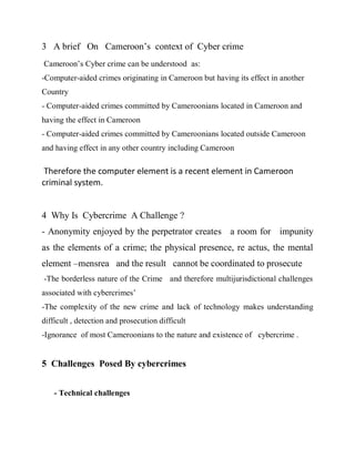 3 A brief On Cameroon’s context of Cyber crime
Cameroon’s Cyber crime can be understood as:
-Computer-aided crimes originating in Cameroon but having its effect in another
Country
- Computer-aided crimes committed by Cameroonians located in Cameroon and
having the effect in Cameroon
- Computer-aided crimes committed by Cameroonians located outside Cameroon
and having effect in any other country including Cameroon

 Therefore the computer element is a recent element in Cameroon
criminal system.


4 Why Is Cybercrime A Challenge ?
- Anonymity enjoyed by the perpetrator creates a room for impunity
as the elements of a crime; the physical presence, re actus, the mental
element –mensrea and the result cannot be coordinated to prosecute
-The borderless nature of the Crime and therefore multijurisdictional challenges
associated with cybercrimes’
-The complexity of the new crime and lack of technology makes understanding
difficult , detection and prosecution difficult
-Ignorance of most Cameroonians to the nature and existence of cybercrime .


5 Challenges Posed By cybercrimes


    - Technical challenges
 