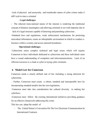Lack of physical and anonymity and transborder nature of cyber crimes make it
diff+icult to trace a criminal
         - Legal challenges
- The inherent trans-national nature of the internet is rendering the traditional
concept of distance meaningless and allowing criminals to act with impunity due to
 lack of a legal structure capable of deterring and punishing cybercrime .
-Outdated laws and regulations, weak enforcement mechanisms for protecting
networked information, create an inhospitable environment in which to conduct e-
business within a country and across national boundaries.
         Operational challenges
Cybercrime raises complex technical and legal issues which will require
Cameroon to have individuals dedicated to cybercrime and these individuals must
have a sound understanding of computers and telecommunications. Lack of an
efficient resources is a cloak to cyber to trying cyber criminals.


6 Model Law for Cameroon
Cameroon needs a clearly defined rule of law including a strong deterrent for
cybercrime,
- Further, Cameroon must create a robust, standard and interoperable laws by
incorporating standard models into her own legislation,
Cameroon must take into consideration her cultural diversity         in making her
cyberlaws.
-Cameroon must follow the existing international initiatives providing guidance
for an effective framework addressing this crime.
This law can adopt the model of
   -   The United Nation’s Convention On The Use Electronic Communication In
       International Contracts
 