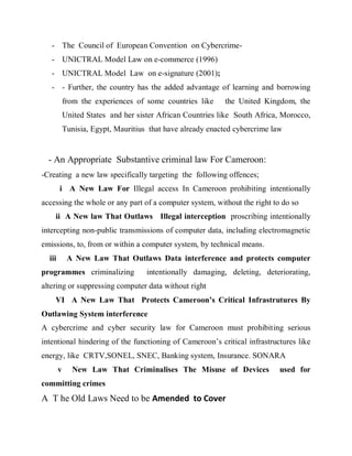 - The Council of European Convention on Cybercrime-
   - UNICTRAL Model Law on e-commerce (1996)
   - UNICTRAL Model Law on e-signature (2001);
   - - Further, the country has the added advantage of learning and borrowing
            from the experiences of some countries like     the United Kingdom, the
            United States and her sister African Countries like South Africa, Morocco,
            Tunisia, Egypt, Mauritius that have already enacted cybercrime law


  - An Appropriate Substantive criminal law For Cameroon:
-Creating a new law specifically targeting the following offences;
        i A New Law For Illegal access In Cameroon prohibiting intentionally
accessing the whole or any part of a computer system, without the right to do so
    ii A New law That Outlaws Illegal interception proscribing intentionally
intercepting non-public transmissions of computer data, including electromagnetic
emissions, to, from or within a computer system, by technical means.
  iii        A New Law That Outlaws Data interference and protects computer
programmes criminalizing             intentionally damaging, deleting, deteriorating,
altering or suppressing computer data without right
    VI A New Law That Protects Cameroon’s Critical Infrastrutures By
Outlawing System interference
A cybercrime and cyber security law for Cameroon must prohibiting serious
intentional hindering of the functioning of Cameroon’s critical infrastructures like
energy, like CRTV,SONEL, SNEC, Banking system, Insurance. SONARA
        v     New Law That Criminalises The Misuse of Devices                used for
committing crimes
A T he Old Laws Need to be Amended to Cover
 