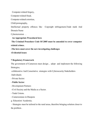Computer-related forgery,
Computer-related fraud,
Computer-related extortion,
Child pornography,
Intellectual property offences like      Copyright infringement,Trade mark And
Domain Name
Cyberterrorism .
 An Appropriate Procedural laws
The Criminal Procedure Code Of 2005 must be amended to cover computer
related crimes.
-The laws must cover the new investigating challenges
-Evidential issues


7 Regulatory Framework
The government of Cameroon must design , adopt and implement the following
Strategies;
collaborative And Consertative strategies with Cybersecurity Stakeholders
-Individuals:
- Private Sector:
- Public Sector:
- Development Partners
-Civil Society and the Media as a Sector.
- Trade Unions.
- Cameroonians in Diaspora
g. Education/ Academia;
- Strategies must be tailored to the rural areas, therefore bringing solution closer to
the problem .
 