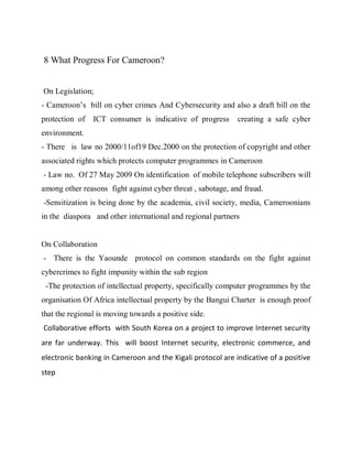 8 What Progress For Cameroon?


On Legislation;
- Cameroon’s bill on cyber crimes And Cybersecurity and also a draft bill on the
protection of   ICT consumer is indicative of progress       creating a safe cyber
environment.
- There is law no 2000/11of19 Dec.2000 on the protection of copyright and other
associated rights which protects computer programmes in Cameroon
- Law no. Of 27 May 2009 On identification of mobile telephone subscribers will
among other reasons fight against cyber threat , sabotage, and fraud.
-Sensitization is being done by the academia, civil society, media, Cameroonians
in the diaspora and other international and regional partners


On Collaboration
- There is the Yaounde protocol on common standards on the fight against
cybercrimes to fight impunity within the sub region
 -The protection of intellectual property, specifically computer programmes by the
organisation Of Africa intellectual property by the Bangui Charter is enough proof
that the regional is moving towards a positive side.
Collaborative efforts with South Korea on a project to improve Internet security
are far underway. This will boost Internet security, electronic commerce, and
electronic banking in Cameroon and the Kigali protocol are indicative of a positive
step
 