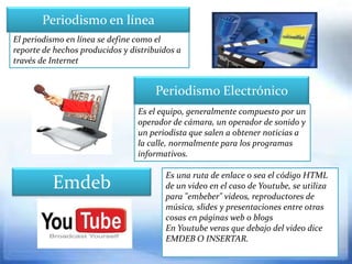 Periodismo en línea
El periodismo en línea se define como el
reporte de hechos producidos y distribuidos a
través de Internet


                                      Periodismo Electrónico
                                 Es el equipo, generalmente compuesto por un
                                 operador de cámara, un operador de sonido y
                                 un periodista que salen a obtener noticias a
                                 la calle, normalmente para los programas
                                 informativos.

                                        Es una ruta de enlace o sea el código HTML
          Emdeb                         de un video en el caso de Youtube, se utiliza
                                        para "embeber" videos, reproductores de
                                        música, slides y presentaciones entre otras
                                        cosas en páginas web o blogs
                                        En Youtube veras que debajo del video dice
                                        EMDEB O INSERTAR.
 