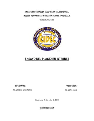 LMASTER INTEGRADOEN SEGURIDAD Y SALUD LABORAL

              MODULO HERRAMENTAS INTERACIVA PARA EL APRENDIZAJE

                                  SEDE ANZOATEGUI




                ENSAYO DEL PLAGIO EN INTERNET




  INTEGRANTE:                                                  FACILITADOR:

T.S.U Patricia Chanchamire                                    Ing. Carlos Alcalá




                             Barcelona, 21 de Julio de 2012



                                  INTRODUCCION
 