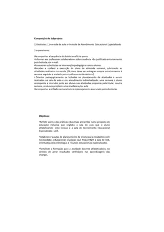 Composição do Subprojeto:

15 bolsistas: 11 em sala de aula e 4 na sala de Atendimento Educacional Especializado

3 supervisores:

•Acompanhar a frequência do bolsista na ficha ponto.
•Informar aos professores colaboradores sobre ausência não justificada anteriormente
pelo bolsista por e-mail.
•Assessorar os bolsistas na intervenção pedagógica com os alunos.
•Receber e conferir a execução do plano de atividade semanal, rubricando as
atividades realizadas na escola. (O plano deve ser entregue sempre anteriormente à
semana seguinte e enviado por e-mail aos coordenadores.)
• Orientar pedagogicamente os bolsistas no planejamento de atividades a serem
realizadas na sala de aula e em atendimento individualizado: uma semana o aluno
acompanha e intervém junto aos alunos nas atividades propostas pela titular; noutra
semana, os alunos propõem uma atividade e/ou aula.
•Acompanhar a reflexão semanal sobre o planejamento executado pelos bolsistas.




    Objetivos:

    •Refletir acerca das práticas educativas presentes numa proposta de
    educação inclusiva que engloba a sala de aula que o aluno
    alfabetizando está incluso e a sala de Atendimento Educacional
    Especializado - AEE.

    •Estabelecer pautas de planejamento de ensino para estudantes com
    necessidades educacionais especiais que frequentam a sala de AEE,
    orientados pelas estratégias e recursos educacionais especializados.

    •Fortalecer a formação para a atividade docente alfabetizadora, no
    sentido de gerar resultados verificáveis nas aprendizagens das
    crianças.
 