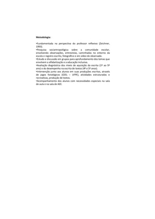 Metodologia:

•Fundamentada na perspectiva do professor reflexivo (Zeichner,
1993).
•Pesquisa sociantropológica sobre a comunidade escolar,
envolvendo observações, entrevistas, caminhadas no entorno da
escola e registro escrito, fotográfico e em vídeo do observado.
•Estudo e discussão em grupos para aprofundamento dos temas que
envolvem a alfabetização e a educação inclusiva.
•Avaliação diagnóstica dos níveis de aquisição da escrita (1º ao 5º
ano) e do desempenho na escrita de textos (4º e 5º anos).
•Intervenção junto aos alunos em suas produções escritas, através
de jogos fonológicos (CEEL – UFPE), atividades estruturadas e
recreativas, produção de textos.
•Acompanhamento dos alunos com necessidades especiais na sala
de aula e na sala de AEE.
 