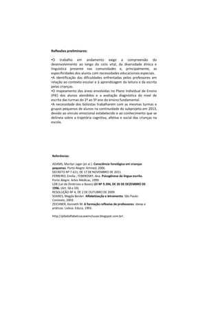 Reflexões preliminares:

•O trabalho em andamento exige a compreensão do
desenvolvimento ao longo do ciclo vital, da diversidade étnica e
linguística presente nas comunidades e, principalmente, as
especificidades dos alunos com necessidades educacionais especiais.
•A identificação das dificuldades enfrentadas pelos professores em
relação ao contexto escolar e à aprendizagem da leitura e da escrita
pelas crianças.
•O mapeamento das áreas envolvidas no Plano Individual de Ensino
(PIE) dos alunos atendidos e a avaliação diagnóstica do nível de
escrita das turmas do 1º ao 5º ano do ensino fundamental.
•A necessidade dos bolsistas trabalharem com as mesmas turmas e
grupos pequenos de alunos na continuidade do subprojeto em 2013,
devido ao vínculo emocional estabelecido e ao conhecimento que se
delineia sobre a trajetória cognitiva, afetiva e social das crianças na
escola.




Referências:

ADAMS, Marilyn Jager (et al.). Consciência fonológica em crianças
pequenas. Porto Alegre: Artmed, 2006.
DECRETO Nº 7.611, DE 17 DE NOVEMBRO DE 2011.
FERREIRO, Emilia ; TEBEROSKY, Ana. Psicogênese da língua escrita.
Porto Alegre: Artes Médicas, 1999.
LDB (Lei de Diretrizes e Bases) LEI Nº 9.394, DE 20 DE DEZEMBRO DE
1996. (Art. 58 e 59).
RESOLUÇÃO Nº 4, DE 2 DE OUTUBRO DE 2009.
SOARES, Magda Becker. Alfabetização e letramento. São Paulo:
Contexto, 2003.
ZEICHNER, Kenneth M. A formação reflexiva de professores: ideias e
práticas. Lisboa: Educa, 1993.

http://pibidalfabetizacaoeinclusao.blogspot.com.br/.
 